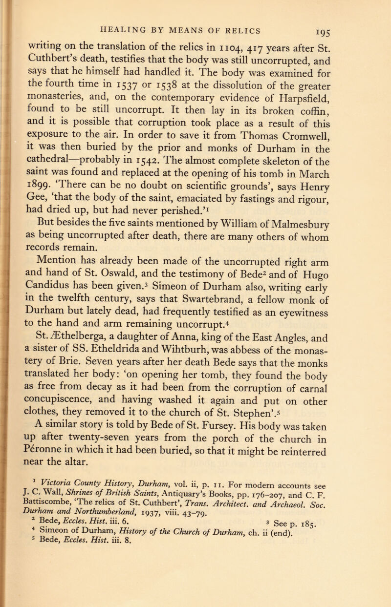 writing on the translation of the relics in 1104, 417 years after St. Cuthbert’s death, testifies that the body was still uncorrupted, and says that he himself had handled it. The body was examined for the fourth time in 1537 or 1538 at the dissolution of the greater monasteries, and, on the contemporary evidence of Harpsfield, found to be still uncorrupt. It then lay in its broken coffin, and it is possible that corruption took place as a result of this exposure to the air. In order to save it from Thomas Cromwell, it was then buried by the prior and monks of Durham in the cathedral—probably in 1542. The almost complete skeleton of the saint was found and replaced at the opening of his tomb in March 1899. ‘There can be no doubt on scientific grounds’, says Henry Gee, ‘that the body of the saint, emaciated by fastings and rigour, had dried up, but had never perished.’ 1 But besides the five saints mentioned by William of Malmesbury as being uncorrupted after death, there are many others of whom records remain. Mention has already been made of the uncorrupted right arm and hand of St. Oswald, and the testimony of Bede 1 2 and of Hugo Candidus has been given. 3 Simeon of Durham also, writing early in the twelfth century, says that Swartebrand, a fellow monk of Durham but lately dead, had frequently testified as an eyewitness to the hand and arm remaining uncorrupt. 4 St. /Ethelberga, a daughter of Anna, king of the East Angles, and a sister of SS. Etheldrida and Wihtburh, was abbess of the monas tery of Brie. Seven years after her death Bede says that the monks translated her body: ‘on opening her tomb, they found the body as free from decay as it had been from the corruption of carnal concupiscence, and having washed it again and put on other clothes, they removed it to the church of St. Stephen’. 5 A similar story is told by Bede of St. Fursey. His body was taken up after twenty-seven years from the porch of the church in Peronne in which it had been buried, so that it might be reinterred near the altar. 1 Victoria County History, Durham, vol. ii, p. 11. For modern accounts see J. C. Wall, Shrines of British Saints, Antiquary’s Books, pp. 176-207, and C. F. Battiscombe, ‘The relics of St. Cuthbert’, Trans. Architect, and Archaeol. Soc. Durham and Northumberland, 1937, viii. 43-79. 2 Bede, Eccles. Hist. iii. 6. 3 Seep. 185. 4 Simeon of Durham, History of the Church of Durham, ch. ii (end). 5 Bede, Eccles. Hist. iii. 8.