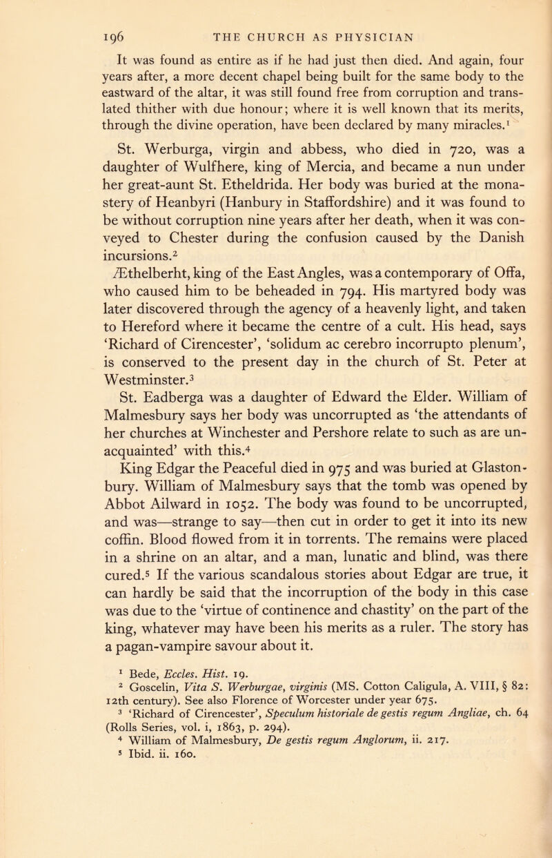 It was found as entire as if he had just then died. And again, four years after, a more decent chapel being built for the same body to the eastward of the altar, it was still found free from corruption and trans lated thither with due honour; where it is well known that its merits, through the divine operation, have been declared by many miracles. 1 St. Werburga, virgin and abbess, who died in 720, was a daughter of Wulfhere, king of Mercia, and became a nun under her great-aunt St. Etheldrida. Her body was buried at the mona stery of Heanbyri (Hanbury in Staffordshire) and it was found to be without corruption nine years after her death, when it was con veyed to Chester during the confusion caused by the Danish incursions. 1 2 /Ethelberht, king of the East Angles, was a contemporary of Offa, who caused him to be beheaded in 794. His martyred body was later discovered through the agency of a heavenly light, and taken to Hereford where it became the centre of a cult. His head, says ‘Richard of Cirencester’, ‘solidum ac cerebro incorrupto plenum’, is conserved to the present day in the church of St. Peter at Westminster. 3 St. Eadberga was a daughter of Edward the Elder. William of Malmesbury says her body was uncorrupted as ‘the attendants of her churches at Winchester and Pershore relate to such as are un acquainted’ with this. 4 King Edgar the Peaceful died in 975 and was buried at Glaston bury. William of Malmesbury says that the tomb was opened by Abbot Ailward in 1052. The body was found to be uncorrupted, and was—strange to say—then cut in order to get it into its new coffin. Blood flowed from it in torrents. The remains were placed in a shrine on an altar, and a man, lunatic and blind, was there cured. 5 If the various scandalous stories about Edgar are true, it can hardly be said that the incorruption of the body in this case was due to the ‘virtue of continence and chastity’ on the part of the king, whatever may have been his merits as a ruler. The story has a pagan-vampire savour about it. 1 Bede, Eccles. Hist. 19. 2 Goscelin, Vita S. Werburgae, virginis (MS. Cotton Caligula, A. VIII, § 82: 12th century). See also Florence of Worcester under year 675. 3 ‘Richard of Cirencester Speculum historiale de gestis regum Angliae, ch. 64 (Rolls Series, vol. i, 1863, p. 294). 4 William of Malmesbury, De gestis regum Anglorum, ii. 217. 5 Ibid. ii. 160.