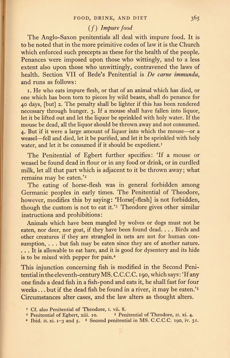 3 6 5 FOOD, DRINK, AND DIET (/) Impure food The Anglo-Saxon penitentials all deal with impure food. It is to be noted that in the more primitive codes of law it is the Church which enforced such precepts as these for the health of the people. Penances were imposed upon those who wittingly, and to a less extent also upon those who unwittingly, contravened the laws of health. Section VII of Bede’s Penitential is De came immunda , and runs as follows: i. He who eats impure flesh, or that of an animal which has died, or one which has been torn to pieces by wild beasts, shall do penance for 40 days, [but] 2. The penalty shall be lighter if this has been rendered necessary through hunger. 3. If a mouse shall have fallen into liquor, let it be lifted out and let the liquor be sprinkled with holy water. If the mouse be dead, all the liquor should be thrown away and not consumed. 4. But if it were a large amount of liquor into which the mouse—or a weasel—fell and died, let it be purified, and let it be sprinkled with holy water, and let it be consumed if it should be expedient. 1 The Penitential of Egbert further specifies: ‘If a mouse or weasel be found dead in flour or in any food or drink, or in curdled milk, let all that part which is adjacent to it be thrown away; what remains may be eaten.’ 1 2 The eating of horse-flesh was in general forbidden among Germanic peoples in early times. The Penitential of Theodore, however, modifies this by saying: ‘Horse[-flesh] is not forbidden, though the custom is not to eat it.’ 3 Theodore gives other similar instructions and prohibitions: Animals which have been mangled by wolves or dogs must not be eaten, nor deer, nor goat, if they have been found dead. . . . Birds and other creatures if they are strangled in nets are not for human con sumption, . . . but fish may be eaten since they are of another nature. . . . It is allowable to eat hare, and it is good for dysentery and its hide is to be mixed with pepper for pain. 4 This injunction concerning fish is modified in the Second Peni tential in the eleventh-century MS. C.C.C.C. 190, which says: ‘If any one finds a dead fish in a fish-pond and eats it, he shall fast for four weeks... but if the dead fish be found in a river, it may be eaten.’ 5 Circumstances alter cases, and the law alters as thought alters. 1 Cf. also Penitential of Theodore, 1. vii. 8. 2 Penitential of Egbert, xiii. 10. 3 Penitential of Theodore, 11. xi. 4. 4 Ibid. 11. xi. 1-3 and 5. 5 Second penitential in MS. C.C.C.C. 190, iv. 31.