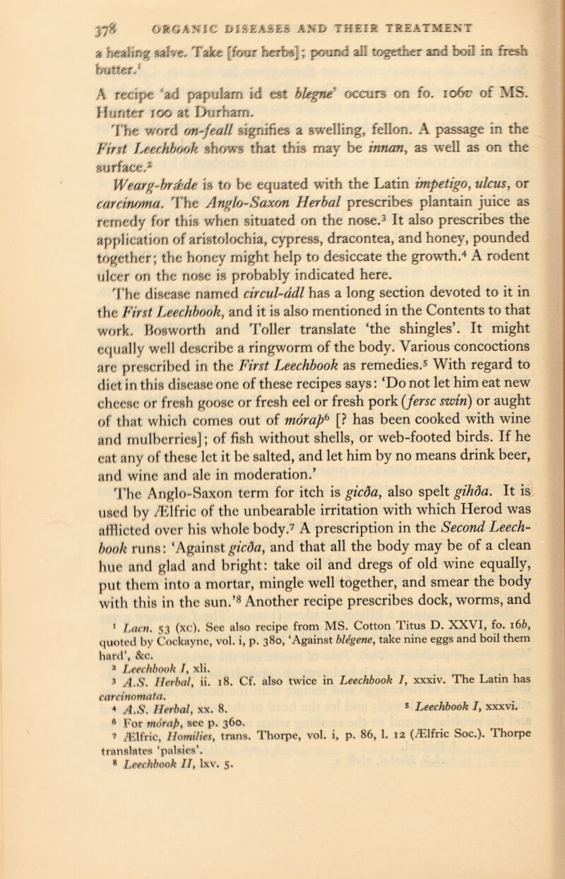 yj% ORGANIC DISEASES AND THEIR TREATMENT a healing salve. Take [four herbs] ; pound all together and boil in fresh butter.' A recipe 'ad papulam id est blegne ’ occurs on fo. iofo of MS. Hunter roo at Durham. The word on-feall signifies a swelling, fellon. A passage in the First leechbook shows that this may be innari, as well as on the surface. 2 Wearg-bréde is to be equated with the Latin impetigo, ulcus, or carcinoma. The Anglo-Saxon Herbal prescribes plantain juice as remedy for this when situated on the nose. 3 It also prescribes the application of aristolochia, cypress, dracontea, and honey, pounded together; the honey might help to desiccate the growth. 4 A rodent ulcer on the nose is probably indicated here. The disease named circul-ddl has a long section devoted to it in the First Leechbook, and it is also mentioned in the Contents to that work. Bosworth and Toller translate ‘the shingles’. It might equally well describe a ringworm of the body. Various concoctions are prescribed in the First Leechbook as remedies. 5 With regard to diet in this disease one of these recipes says : ‘Do not let him eat new cheese or fresh goose or fresh eel or fresh pork ( fersc swin) or aught of that which comes out of mórap 6 [? has been cooked with wine and mulberries] ; of fish without shells, or web-footed birds. If he cat any of these let it be salted, and let him by no means drink beer, and wine and ale in moderation.’ The Anglo-Saxon term for itch is gicda, also spelt gihda. It is used by /Elfric of the unbearable irritation with which Herod was afflicted over his whole body. 7 A prescription in the Second Leech book runs: ‘Against gicda, and that all the body may be of a clean hue and glad and bright: take oil and dregs of old wine equally, put them into a mortar, mingle well together, and smear the body with this in the sun.’ 8 Another recipe prescribes dock, worms, and * Lactt. 53 (xc). See also recipe from MS. Cotton Titus D. XXVI, fo. 16 b, <Hiotcd by Cockayne, voi. i, p. 380, ‘Against biògene, take nine eggs and boil them hard’, &c. 1 Leechbook I, xli. 3 A.S. Herbal, ii. 18. Cf. also twice in Leechbook I, xxxiv. The Latin has carcinomata. * A.S. Herbal, xx. 8. 5 Leechbook I, xxxvi. 6 For mórap, see p. 360. r /Elfric, Homilies, trans. Thorpe, voi. i, p. 86, 1. 12 (.Elfric Soc.). Thorpe translates 'palsies’. 8 Leechbook II, lxv. 5.