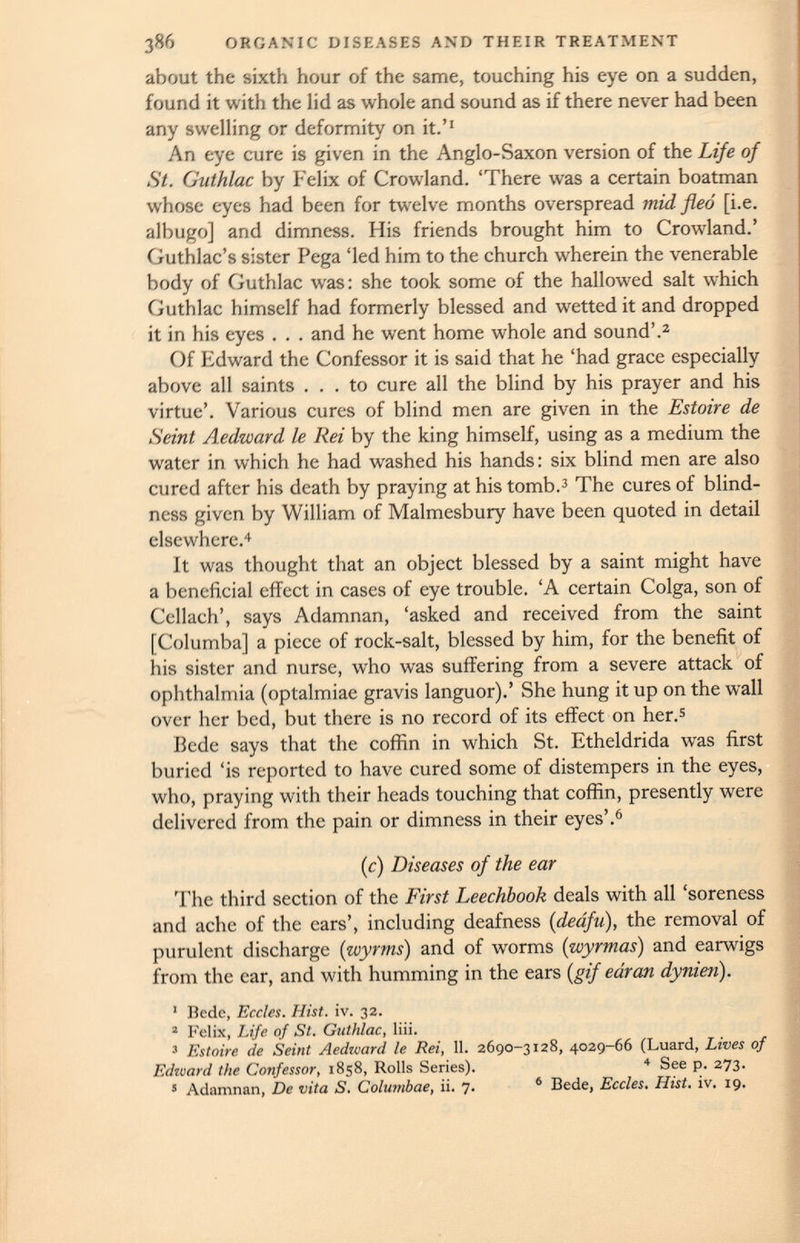 about the sixth hour of the same, touching his eye on a sudden, found it with the lid as whole and sound as if there never had been any swelling or deformity on it.’ 1 An eye cure is given in the Anglo-Saxon version of the Life of St. Guthlac by Felix of Crowland. ‘There was a certain boatman whose eyes had been for twelve months overspread mid fled [i.e. albugo] and dimness. His friends brought him to Crowland.’ Guthlac’s sister Pega ‘led him to the church wherein the venerable body of Guthlac was: she took some of the hallowed salt which Guthlac himself had formerly blessed and wetted it and dropped it in his eyes . . . and he went home whole and sound’. 2 Of Edward the Confessor it is said that he ‘had grace especially above all saints ... to cure all the blind by his prayer and his virtue’. Various cures of blind men are given in the Estoire de Seint Aedward le Rei by the king himself, using as a medium the water in which he had washed his hands: six blind men are also cured after his death by praying at his tomb. 3 The cures of blind ness given by William of Malmesbury have been quoted in detail elsewhere. 4 It was thought that an object blessed by a saint might have a beneficial effect in cases of eye trouble. ‘A certain Colga, son of Ccllach’, says Adamnan, ‘asked and received from the saint [Columba] a piece of rock-salt, blessed by him, for the benefit of his sister and nurse, who was suffering from a severe attack of ophthalmia (optalmiae gravis languor).’ She hung it up on the wall over her bed, but there is no record of its effect on her. 5 Bede says that the coffin in which St. Etheldrida was first buried ‘is reported to have cured some of distempers in the eyes, who, praying with their heads touching that coffin, presently were delivered from the pain or dimness in their eyes’. 6 (c) Diseases of the ear The third section of the First Leechbook deals with all ‘soreness and ache of the ears’, including deafness ( deafu ), the removal of purulent discharge ( wyrms ) and of worms (wyrmas) and earwigs from the ear, and with humming in the ears [gif ear an dynien). ’ Bede, Eccles. Hist. iv. 32. 2 Felix, Life of St. Guthlac, liii. 3 Estoire de Seint Aedward le Rei, 11 . 2690-3128, 4029-66 (Luard, Lives of Edward the Confessor, 1858, Rolls Series). 4 See p. 273. 5 Adamnan, De vita S. Columbae, ii. 7. 6 Bede, Eccles. Hist. iv. 19.