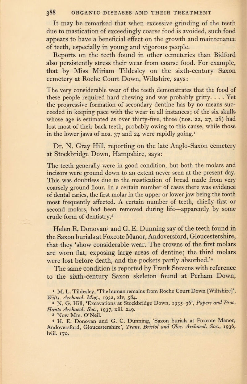 It may be remarked that when excessive grinding of the teeth due to mastication of exceedingly coarse food is avoided, such food appears to have a beneficial effect on the growth and maintenance of teeth, especially in young and vigorous people. Reports on the teeth found in other cemeteries than Bidford also persistently stress their wear from coarse food. For example, that by Miss Miriam Tildesley on the sixth-century Saxon cemetery at Roche Court Down, Wiltshire, says: The very considerable wear of the teeth demonstrates that the food of these people required hard chewing and was probably gritty. . . . Yet the progressive formation of secondary dentine has by no means suc ceeded in keeping pace with the wear in all instances; of the six skulls whose age is estimated as over thirty-five, three (nos. 22, 27, 28) had lost most of their back teeth, probably owing to this cause, while those in the lower jaws of nos. 37 and 24 were rapidly going. 1 Dr. N. Gray Hill, reporting on the late Anglo-Saxon cemetery at Stockbridge Down, Hampshire, says: The teeth generally were in good condition, but both the molars and incisors were ground down to an extent never seen at the present day. This was doubtless due to the mastication of bread made from very coarsely ground flour. In a certain number of cases there was evidence of dental caries, the first molar in the upper or lower jaw being the tooth most frequently affected. A certain number of teeth, chiefly first or second molars, had been removed during life—apparently by some crude form of dentistry. 1 2 Helen E. Donovan 3 and G. E. Dunning say of the teeth found in the Saxon burials at Foxcote Manor, Andoversford, Gloucestershire, that they ‘show considerable wear. The crowns of the first molars are worn flat, exposing large areas of dentine; the third molars were lost before death, and the pockets partly absorbed.’ 4 The same condition is reported by Frank Stevens with reference to the sixth-century Saxon skeleton found at Perham Down, 1 M. L. Tildesley, ‘The human remains from Roche Court Down [Wiltshire]’, Wilts. Archaeol. Mag., 1932, xlv, 584. 2 N. G. Hill, ‘Excavations at Stockbridge Down, 1935-36’, Papers and Proc. Hants Archaeol. Soc., 1937, xiii. 249. 3 Now Mrs. O’Neil. 4 H. E. Donovan and G. C. Dunning, ‘Saxon burials at Foxcote Manor, Andoversford, Gloucestershire’, Trans. Bristol and Glos. Archaeol. Soc., 1936, lviii. 170.