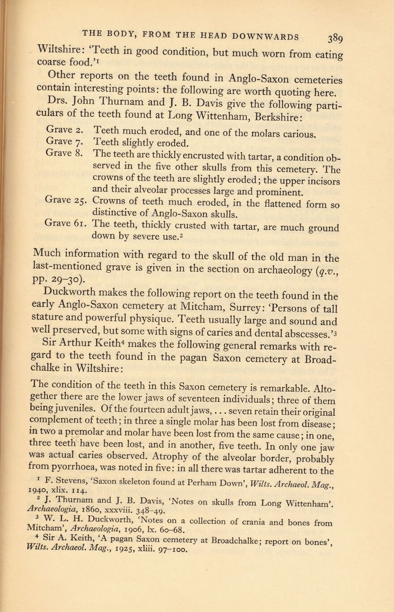 THE BODY, FROM THE HEAD DOWNWARDS 389 Wiltshire: ‘Teeth in good condition, but much worn from eating coarse food.’ 1 Other reports on the teeth found in Anglo-Saxon cemeteries contain interesting points: the following are worth quoting here. Drs. John Thurnam and J. B. Davis give the following parti culars of the teeth found at Long Wittenham, Berkshire: Grave 2. Grave 7. Grave 8. Grave 25. Grave 61. Teeth much eroded, and one of the molars carious. Teeth slightly eroded. The teeth are thickly encrusted with tartar, a condition ob served in the five other skulls from this cemetery. The crowns of the teeth are slightly eroded; the upper incisors and their alveolar processes large and prominent. Crowns of teeth much eroded, in the flattened form so distinctive of Anglo-Saxon skulls. The teeth, thickly crusted with tartar, are much ground down by severe use. 2 Much information with regard to the skull of the old man in the last-mentioned grave is given in the section on archaeology ( q.v ., pp. 29-30). Duckworth makes the following report on the teeth found in the early Anglo-Saxon cemetery at Mitcham, Surrey: ‘Persons of tall stature and powerful physique. Teeth usually large and sound and well preserved, but some with signs of caries and dental abscesses.’ 3 Sir Arthur Keith 4 makes the following general remarks with re gard to the teeth found in the pagan Saxon cemetery at Broad- chalke in Wiltshire: The condition of the teeth in this Saxon cemetery is remarkable. Alto gether there are the lower jaw r s of seventeen individuals; three of them being juveniles. Of the fourteen adult jaws,... seven retain their original complement of teeth; in three a single molar has been lost from disease; in two a premolar and molar have been lost from the same cause; in one, three teeth have been lost, and in another, five teeth. In only one jaw was actual caries observed. Atrophy of the alveolar border, probably from pyorrhoea, was noted in five: in all there was tartar adherent to the 1 F. Stevens, ‘Saxon skeleton found at Perham Down’, Wilts. Archaeol. Mag., 1940, xlix. 114. 2 J. Thurnam and J. B. Davis, ‘Notes on skulls from Long Wittenham’. Archaeologia, i860, xxxviii. 348-49. 3 W. L. H. Duckworth, ‘Notes on a collection of crania and bones from Mitcham’, Archaeologia, 1906, lx. 60-68. 4 Sir A. Keith, ‘A pagan Saxon cemetery at Broadchalke; report on bones’, Wilts. Archaeol. Mag., 1925, xliii. 97-100.