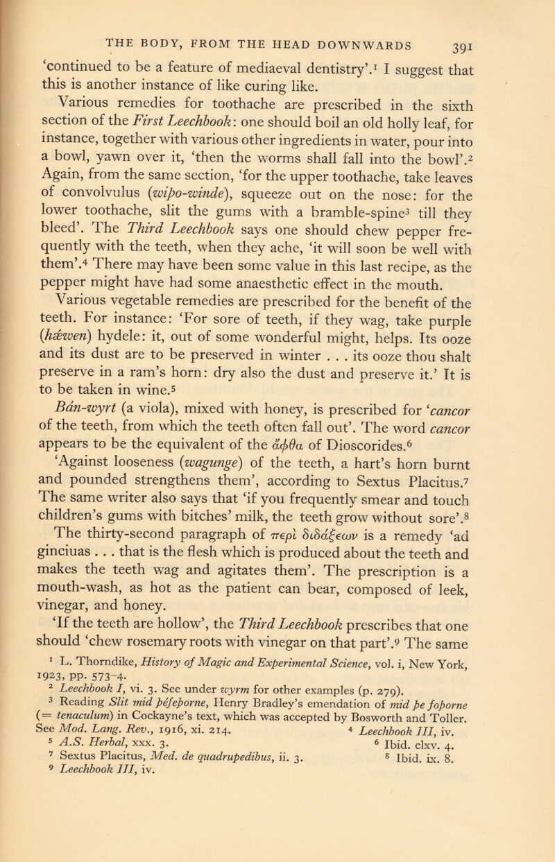 ‘continued to be a feature of mediaeval dentistry’. 1 I suggest that this is another instance of like curing like. Various remedies for toothache are prescribed in the sixth section of the First Leechbook: one should boil an old holly leaf, for instance, together with various other ingredients in water, pour into a bowl, yawn over it, ‘then the worms shall fall into the bowl’. 2 Again, from the same section, ‘for the upper toothache, take leaves of convolvulus ( wipo-winde ), squeeze out on the nose: for the lower toothache, slit the gums with a bramble-spine 3 till they bleed’. The Third Leechbook says one should chew pepper fre quently with the teeth, when they ache, ‘it will soon be well with them’. 4 There may have been some value in this last recipe, as the pepper might have had some anaesthetic effect in the mouth. Various vegetable remedies are prescribed for the benefit of the teeth. For instance: ‘For sore of teeth, if they wag, take purple ( hsewen ) hydele: it, out of some wonderful might, helps. Its ooze and its dust are to be preserved in winter ... its ooze thou shalt preserve in a ram’s horn: dry also the dust and preserve it.’ It is to be taken in wine. 5 Bdn-wyrt (a viola), mixed with honey, is prescribed for ‘cancor of the teeth, from which the teeth often fall out’. The word cancor appears to be the equivalent of the d<j> 9 a of Dioscorides. 6 ‘Against looseness (wagunge) of the teeth, a hart’s horn burnt and pounded strengthens them’, according to Sextus Placitus. 7 The same writer also says that ‘if you frequently smear and touch children’s gums with bitches’ milk, the teeth grow without sore’. 8 The thirty-second paragraph of trepl SiSagecov is a remedy ‘ad ginciuas . . . that is the flesh which is produced about the teeth and makes the teeth wag and agitates them’. The prescription is a mouth-wash, as hot as the patient can bear, composed of leek, vinegar, and honey. ‘If the teeth are hollow’, the Third Leechbook prescribes that one should ‘chew rosemary roots with vinegar on that part’. 9 The same 1 L. Thorndike, History of Magic and Experimental Science, vol. i, New York, 1923, PP- 573 - 4 - 2 Leechbook I, vi. 3. See under wyrm for other examples (p. 279). 3 Reading Slit mid pefeporne, Henry Bradley’s emendation of mid pe foporne (= tenaculum) in Cockayne’s text, which was accepted by Bosworth and Toller. See Mod. Lang. Rev., 1916, xi. 214. 4 Leechbook III, iv. 5 A.S. Herbal, xxx. 3. 6 Ibid. clxv. 4. 7 Sextus Placitus, Med. de quadrupedibus, ii. 3. 8 Ibid. ix. 8. 9 Leechbook III, iv.