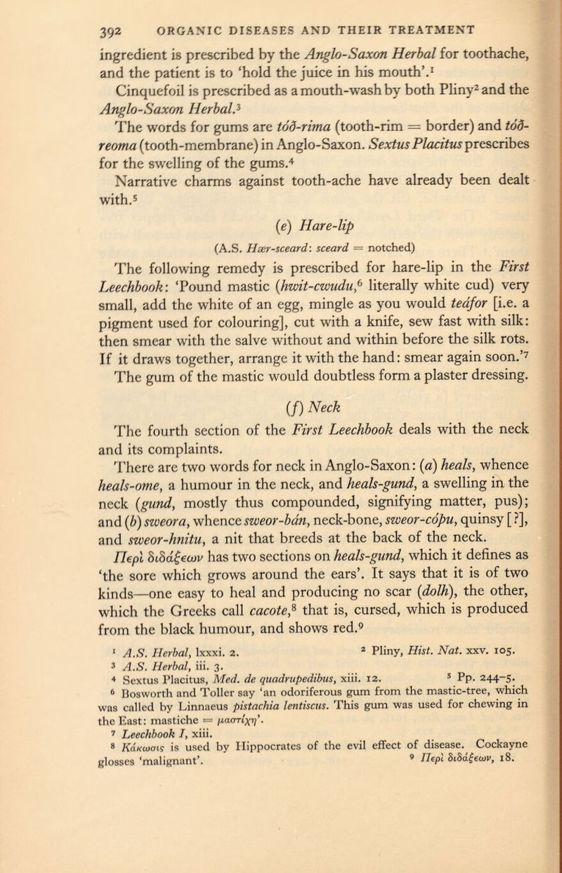 ingredient is prescribed by the Anglo-Saxon Herbal for toothache, and the patient is to ‘hold the juice in his mouth’. 1 Cinquefoil is prescribed as a mouth-wash by both Pliny 2 and the Anglo-Saxon HerbalA The words for gums are tod-rima (tooth-rim = border) and tod- reoma (tooth-membrane) in Anglo-Saxon. Sextus Placitus prescribes for the swelling of the gums. 4 Narrative charms against tooth-ache have already been dealt with. 5 (e) Hare-lip (A.S. Hser-sceard: sceard = notched) The following remedy is prescribed for hare-lip in the First Leechbook: ‘Pound mastic ( hwit-cwudup literally white cud) very small, add the white of an egg, mingle as you would teafor [i.e. a pigment used for colouring], cut with a knife, sew fast with silk: then smear with the salve without and within before the silk rots. If it draws together, arrange it with the hand: smear again soon.’ 7 The gum of the mastic would doubtless form a plaster dressing. (/) Neck The fourth section of the First Leechbook deals with the neck and its complaints. There are two words for neck in Anglo-Saxon: (a) heals, whence heals-ome, a humour in the neck, and heals-gund, a swelling in the neck ( gund, mostly thus compounded, signifying matter, pus); and (b) sweora, whence sweor-bdn, neck-bone, sweor-copu, quinsy [ ?], and sweor-hnitu, a nit that breeds at the back of the neck. Ilepl 8iS a£ewv has two sections on heals-gund, which it defines as ‘the sore which grows around the ears’. It says that it is of two kinds—one easy to heal and producing no scar (dolh ), the other, which the Greeks call cacote, 8 that is, cursed, which is produced from the black humour, and shows red. 9 1 A.S. Herbal, lxxxi. 2. 2 Pliny, Hist. Nat. xxv. 105. 3 A.S. Herbal, iii. 3. 4 Sextus Placitus, Med. de quadrupedibus, xiii. 12. 5 Pp. 244-5. 6 Bosworth and Toller say ‘an odoriferous gum from the mastic-tree, which was called by Linnaeus pistachia lentiscus. This gum was used for chewing in the East: mastiche — paorlxi)’. 7 Leechbook I, xiii. 8 KaKuiais is used by Hippocrates of the evil effect of disease. Cockayne glosses ‘malignant’. 9 nepi 8iSa£ecov, 18.