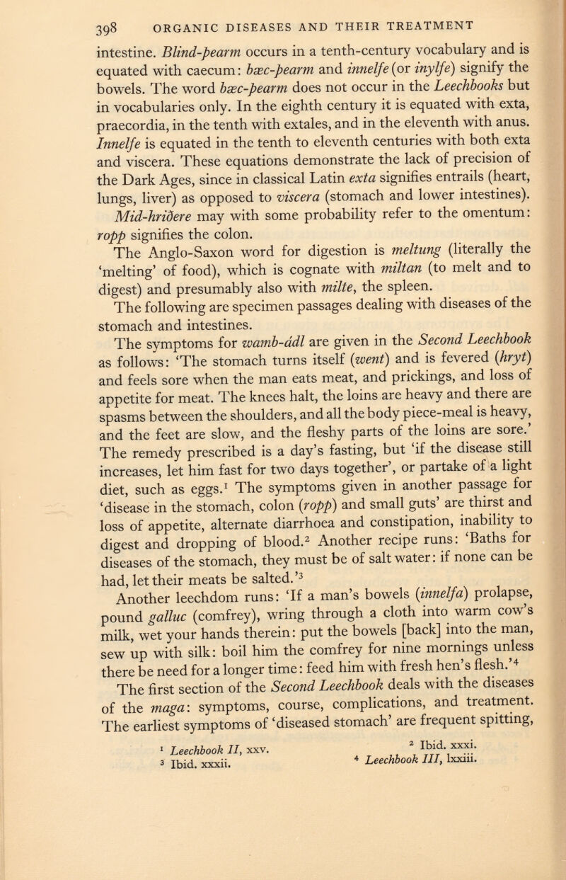 intestine. Blind-pearm occurs in a tenth-century vocabulary and is equated with caecum: bxc-pearm and innelfe (or inylfe) signify the bowels. The word bxc-pearm does not occur in the Leechbooks but in vocabularies only. In the eighth century it is equated with exta, praecordia, in the tenth with extales, and in the eleventh with anus. Innelfe is equated in the tenth to eleventh centuries with both exta and viscera. These equations demonstrate the lack of precision of the Dark Ages, since in classical Latin exta signifies entrails (heart, lungs, liver) as opposed to viscera (stomach and lower intestines). Mid-hridere may with some probability refer to the omentum: ropp signifies the colon. The Anglo-Saxon word for digestion is meltung (literally the ‘melting’ of food), which is cognate with miltan (to melt and to digest) and presumably also with milte, the spleen. The following are specimen passages dealing with diseases of the stomach and intestines. The symptoms for wamb-adl are given in the Second Leechbook as follows: ‘The stomach turns itself ( went ) and is fevered (hryt) and feels sore when the man eats meat, and prickings, and loss of appetite for meat. The knees halt, the loins are heavy and there are spasms between the shoulders, and all the body piece-meal is heavy, and the feet are slow, and the fleshy parts of the loins are sore.’ The remedy prescribed is a day’s fasting, but ‘if the disease still increases, let him fast for two days together’, or partake of a light diet, such as eggs. 1 The symptoms given in another passage for ‘disease in the stomach, colon {ropp) and small guts’ are thirst and loss of appetite, alternate diarrhoea and constipation, inability to digest and dropping of blood. 2 Another recipe runs: ‘Baths for diseases of the stomach, they must be of salt water: if none can be had, let their meats be salted.’ 3 Another leechdom runs: ‘If a man’s bowels ( innelfa ) prolapse, pound galluc (comfrey), wring through a cloth into warm cow’s milk, wet your hands therein: put the bowels [back] into the man, sew up with silk: boil him the comfrey for nine mornings unless there be need for a longer time: feed him with fresh hen’s flesh.’ 4 The first section of the Second Leechbook deals with the diseases of the maga : symptoms, course, complications, and treatment. The earliest symptoms of ‘diseased stomach’ are frequent spitting, 2 Ibid. xxxi. 4 Leechbook III, lxxiii. 1 Leechbook II, xxv. 3 Ibid, xxxii.