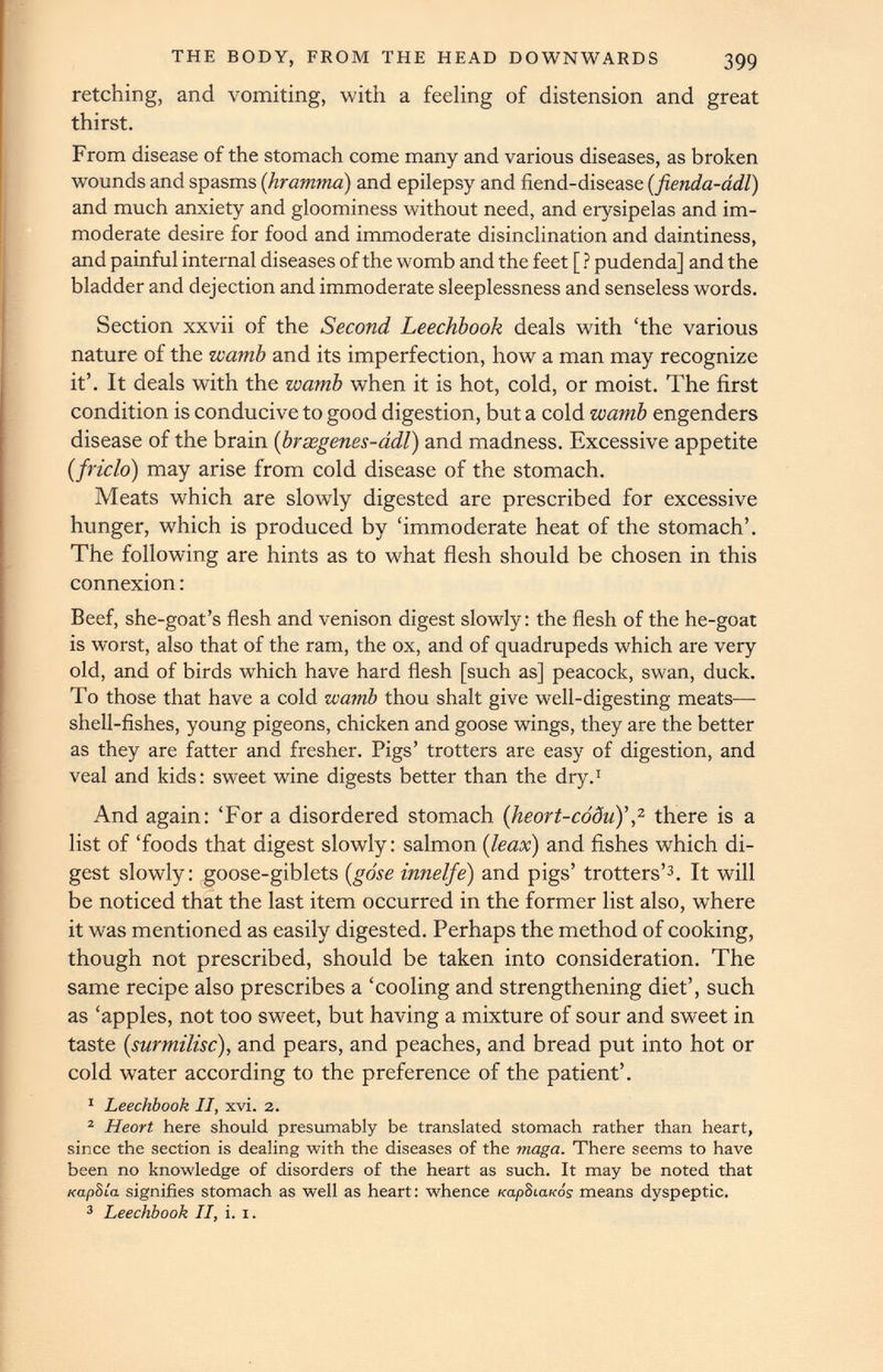 retching, and vomiting, with a feeling of distension and great thirst. From disease of the stomach come many and various diseases, as broken wounds and spasms ( hramma) and epilepsy and fiend-disease ( fienda-adl) and much anxiety and gloominess without need, and erysipelas and im moderate desire for food and immoderate disinclination and daintiness, and painful internal diseases of the womb and the feet [ ? pudenda] and the bladder and dejection and immoderate sleeplessness and senseless words. Section xxvii of the Second Leechbook deals with ‘the various nature of the wamb and its imperfection, how a man may recognize it’. It deals with the wamb when it is hot, cold, or moist. The first condition is conducive to good digestion, but a cold wamb engenders disease of the brain ( brsegenes-adl ) and madness. Excessive appetite (friclo) may arise from cold disease of the stomach. Meats which are slowly digested are prescribed for excessive hunger, which is produced by ‘immoderate heat of the stomach’. The following are hints as to what flesh should be chosen in this connexion: Beef, she-goat’s flesh and venison digest slowly: the flesh of the he-goat is worst, also that of the ram, the ox, and of quadrupeds which are very old, and of birds which have hard flesh [such as] peacock, swan, duck. To those that have a cold wamb thou shalt give well-digesting meats— shell-fishes, young pigeons, chicken and goose wings, they are the better as they are fatter and fresher. Pigs’ trotters are easy of digestion, and veal and kids: sweet wine digests better than the dry. 1 And again: ‘For a disordered stomach (heort-codu)’ , 2 there is a list of ‘foods that digest slowly: salmon ( leax ) and fishes which di gest slowly: goose-giblets ( gose innelfe) and pigs’ trotters’ 3 . It will be noticed that the last item occurred in the former list also, w r here it was mentioned as easily digested. Perhaps the method of cooking, though not prescribed, should be taken into consideration. The same recipe also prescribes a ‘cooling and strengthening diet’, such as ‘apples, not too sweet, but having a mixture of sour and sweet in taste ( surmilisc ), and pears, and peaches, and bread put into hot or cold water according to the preference of the patient’. 1 Leechbook II, xvi. 2. 2 Heart here should presumably be translated stomach rather than heart, since the section is dealing with the diseases of the maga. There seems to have been no knowledge of disorders of the heart as such. It may be noted that Kapbla signifies stomach as well as heart: whence Ka.p81a.K0s means dyspeptic. 3 Leechbook II, i. 1.