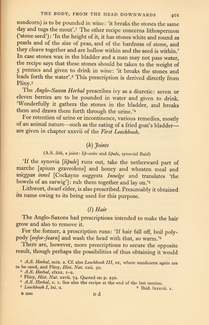 sundcorn) is to be pounded in wine: ‘it breaks the stones the same day and tugs the mout’. 1 The other recipe concerns lithospermon (‘stone seed’): ‘In the height of it, it has stones white and round as pearls and of the size of peas, and of the hardness of stone, and they cleave together and are hollow within and the seed is within.’ In case stones wax in the bladder and a man may not pass water, the recipe says that these stones should be taken to the weight of 5 pennies and given to drink in wine: ‘it breaks the stones and leads forth the water’. 2 This prescription is derived directly from Pliny. 3 The Anglo-Saxon Herbal prescribes ivy as a diuretic: seven or eleven berries are to be pounded in water and given to drink. ‘Wonderfully it gathers the stones in the bladder, and breaks them and draws them forth through the urine.’ 4 For retention of urine or incontinence, various remedies, mostly of an animal nature—such as the eating of a fried goat’s bladder— are given in chapter xxxvii of the First Leechbook. (k) Joints (A.S. lith, a joint: lip-seaw and lipule, synovial fluid) ‘If the synovia [ lipule\ runs out, take the netherward part of marche [apium graveolens] and honey and wheaten meal and wieggan innel [Cockayne suggests Innelge and translates ‘the bowels of an earwig’]: rub them together and lay on.’ 5 Lithwort, dwarf elder, is also prescribed. Presumably it obtained its name owing to its being used for this purpose. (/) Hair The Anglo-Saxons had prescriptions intended to make the hair grow and also to remove it. For the former, a prescription runs: ‘If hair fall off, boil poly pody \eofor-fearn\ and wash the head with that, so warm.’ 6 There are, however, more prescriptions to secure the opposite result, though perhaps the possibilities of thus obtaining it would 1 A.S. Herbal, xeix. 2. Cf. also Leechbook III, xx, where sundcorns again are to be used, and Pliny, Hist. Nat. xxii. 30. 2 A.S. Herbal, clxxx. 1-2. 3 Pliny, Hist. Nat. xxvii. 74. Quoted on p. 250. 4 A.S. Herbal, c. 1. See also the recipe at the end of the last section. 5 Leechbook I, lxi. 2. 6 Ibid, lxxxvii. 1. D d B 3990