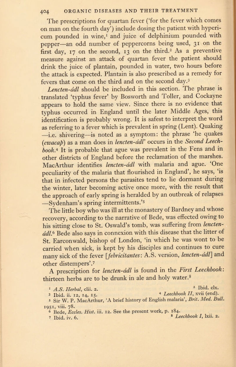 The prescriptions for quartan fever (‘for the fever which comes on man on the fourth day’) include dosing the patient with hyperi- cum pounded in wine, 1 and juice of delphinium pounded with pepper—an odd number of peppercorns being used, 31 on the first day, 17 on the second, 13 on the third. 2 As a preventive measure against an attack of quartan fever the patient should drink the juice of plantain, pounded in water, two hours before the attack is expected. Plantain is also prescribed as a remedy for fevers that come on the third and on the second day. 3 Lencten-ddl should be included in this section. The phrase is translated ‘typhus fever’ by Bosworth and Toller, and Cockayne appears to hold the same view. Since there is no evidence that typhus occurred in England until the later Middle Ages, this identification is probably wrong. It is safest to interpret the word as referring to a fever which is prevalent in spring (Lent). Quaking —i.e. shivering—is noted as a symptom: the phrase ‘he quakes (cwacap) as a man does in lencten-ddl’ occurs in the Second Leech- bookA It is probable that ague was prevalent in the Fens and in other districts of England before the reclamation of the marshes. MacArthur identifies lencten-ddl with malaria and ague. ‘One peculiarity of the malaria that flourished in England’, he says, ‘is that in infected persons the parasites tend to lie dormant during the winter, later becoming active once more, with the result that the approach of early spring is heralded by an outbreak of relapses —Sydenham’s spring intermittents.’ 5 The little boy who was ill at the monastery of Bardney and whose recovery, according to the narrative of Bede, was effected owing to his sitting close to St. Oswald’s tomb, was suffering from lencten- ddlA Bede also says in connexion with this disease that the litter of St. Earconwald, bishop of London, ‘in which he was wont to be carried when sick, is kept by his disciples and continues to cure many sick of the fever [ febricitantes : A.S. version, lencten-ddl] and other distempers’. 7 A prescription for lencten-ddl is found in the First Leechbook : thirteen herbs are to be drunk in ale and holy water. 8 1 A.S. Herbal , dii. 2. 2 Ibid. dx. 3 Ibid. ii. 12, 14, 15. 4 Leechbook II, xvii (end). 5 Sir W. P. MacArthur, ‘A brief history of English malaria’, Brit. Med. Bull. 1951, viii. 78. 6 Bede, Eccles. Hist. iii. 12. See the present work, p. 184. 7 Ibid. iv. 6. 8 Leechbook I, lxii. 2.