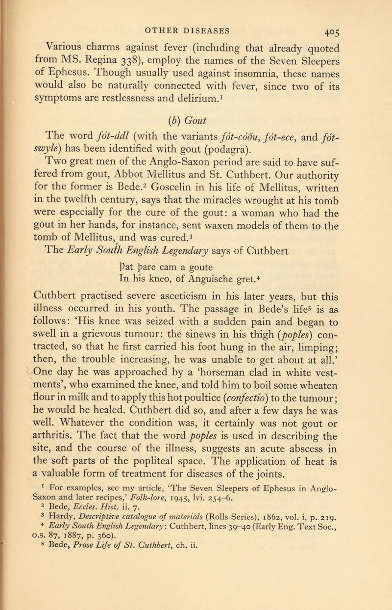 Various charms against fever (including that already quoted from MS. Regina 338), employ the names of the Seven Sleepers of Ephesus. Though usually used against insomnia, these names would also be naturally connected with fever, since two of its symptoms are restlessness and delirium. 1 (b) Gout The w y ord fot-ddl (with the variants fot-codu, fot-ece, and fot- swyle ) has been identified with gout (podagra). Two great men of the Anglo-Saxon period are said to have suf fered from gout, Abbot Mellitus and St. Cuthbert. Our authority for the former is Bede. 2 Goscelin in his life of Mellitus, written in the twelfth century, says that the miracles wrought at his tomb were especially for the cure of the gout: a woman who had the gout in her hands, for instance, sent waxen models of them to the tomb of Mellitus, and was cured. 3 The Early South English Legendary says of Cuthbert pat pare cam a goute In his kneo, of Anguische gret. 4 Cuthbert practised severe asceticism in his later years, but this illness occurred in his youth. The passage in Bede’s life 5 is as follows: ‘His knee was seized with a sudden pain and began to swell in a grievous tumour: the sinews in his thigh ( poples ) con tracted, so that he first carried his foot hung in the air, limping; then, the trouble increasing, he was unable to get about at all.’ One day he was approached by a ‘horseman clad in white vest ments’, who examined the knee, and told him to boil some wheaten flour in milk and to apply this hot poultice ( confectio ) to the tumour; he would be healed. Cuthbert did so, and after a few days he was well. Whatever the condition was, it certainly was not gout or arthritis. The fact that the word poples is used in describing the site, and the course of the illness, suggests an acute abscess in the soft parts of the popliteal space. The application of heat is a valuable form of treatment for diseases of the joints. 1 For examples, see my article, ‘The Seven Sleepers of Ephesus in Anglo- Saxon and later recipes,’ Folk-lore, 1945, lvi. 354-6. 2 Bede, Eccles. Hist. ii. 7. 3 Hardy, Descriptive catalogue of materials (Rolls Series), 1862, vol. i, p. 219. 4 Early South English Legendary: Cuthbert, lines 39-40 (Early Eng. Text Soc., o.s. 87, 1887, p. 360). 5 Bede, Prose Life of St. Cuthbert, ch. ii.