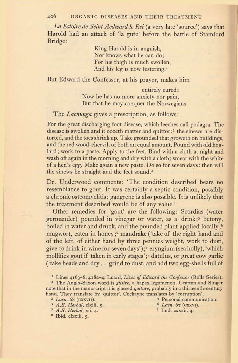 4°6 ORGANIC DISEASES AND THEIR TREATMENT La Estoire de Seint Aedward le Rei (a very late ‘source’) says that Harold had an attack of ‘la gute’ before the battle of Stamford Bridge: King Harold is in anguish, Nor knows what he can do; For his thigh is much swollen, And his leg is now festering. 1 But Edward the Confessor, at his prayer, makes him entirely cured: Now he has no more anxiety nor pain, But that he may conquer the Norwegians. The Lacnunga gives a prescription, as follows: For the great discharging foot disease, which leeches call podagra. The disease is swollen and it oozeth matter and quittor ; 1 2 the sinews are dis torted, and the toes shrink up. Take groundsel that groweth on buildings, and the red wood-chervil, of both an equal amount. Pound with old hog- lard ; work to a paste. Apply to the feet. Bind with a cloth at night and wash off again in the morning and dry with a cloth; smear with the white of a hen’s egg. Make again a new paste. Do so for seven days: then will the sinews be straight and the feet sound. 3 Dr. Underwood comments: ‘The condition described bears no resemblance to gout. It was certainly a septic condition, possibly a chronic osteomyelitis: gangrene is also possible. It is unlikely that the treatment described would be of any value.’ 4 Other remedies for ‘gout’ are the following: Scordias (water germander) pounded in vinegar or water, as a drink; 5 betony, boiled in water and drunk, and the pounded plant applied locally; 6 mugwort, eaten in honey; 7 mandrake (‘take of the right hand and of the left, of either hand by three pennies weight, w r ork to dust, give to drink in wine for seven days’) ; 8 eryngium (sea holly), ‘which mollifies gout if taken in early stages’ ; 9 datulus, or great cow garlic (‘take heads and dry... grind to dust, and add tw 7 o egg-shells full of 1 Lines 4163-6, 4183-4. Luard, Lives of Edward the Confessor (Rolls Series). 2 The Anglo-Saxon word is gilstre, a hapax legomenon. Gratton and Singer note that in the manuscript it is glossed quiture, probably in a thirteenth-century hand. They translate by ‘quittor’. Cockayne translates by ‘corruption’. 3 Lacn. 68 (cxxvii). 4 Personal communication. 5 A.S. Herbal, clxiii. 5. 6 Lacn, 67 (cxxvi). 7 A.S. Herbal, xii. 4. 8 Ibid, cxxxii. 4. 9 Ibid, clxxiii. 5.
