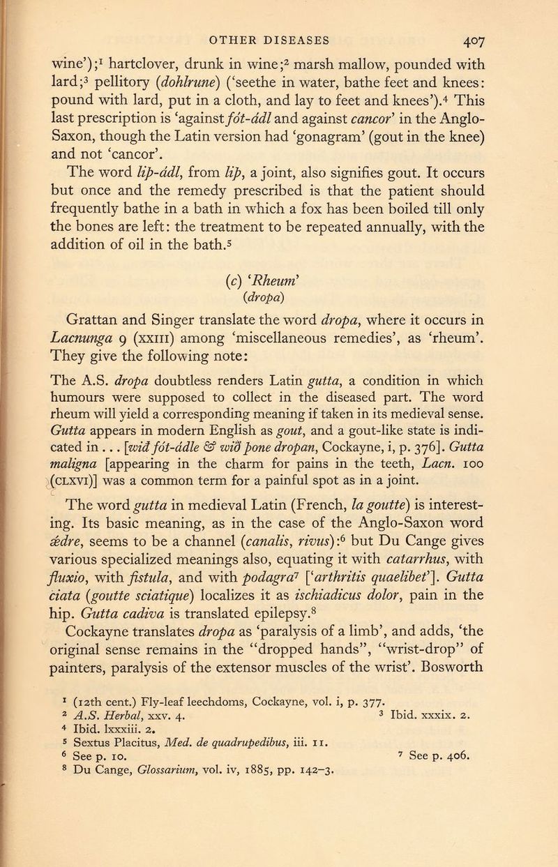 wine’); 1 hartclover, drunk in wine; 1 2 marsh mallow, pounded with lard; 3 pellitory ( dohlrune) (‘seethe in water, bathe feet and knees: pound with lard, put in a cloth, and lay to feet and knees’). 4 This last prescription is ‘against fot-adl and against cancor' in the Anglo- Saxon, though the Latin version had ‘gonagram’ (gout in the knee) and not ‘cancor’. The word lip-adl , from lip, a joint, also signifies gout. It occurs but once and the remedy prescribed is that the patient should frequently bathe in a bath in which a fox has been boiled till only the bones are left: the treatment to be repeated annually, with the addition of oil in the bath. 5 (c) ‘Rheum' {dropa) Grattan and Singer translate the word dropa, where it occurs in Lacnunga 9 (xxiii) among ‘miscellaneous remedies’, as ‘rheum’. They give the following note: The A.S. dropa doubtless renders Latin gutta, a condition in which humours were supposed to collect in the diseased part. The word rheum will yield a corresponding meaning if taken in its medieval sense. Gutta appears in modern English as gout, and a gout-like state is indi cated in ... [mdfot-ddle & wiSpone dropan, Cockayne, i, p. 376]. Gutta maligna [appearing in the charm for pains in the teeth, Lacn. 100 (clxvi)] was a common term for a painful spot as in a joint. The word gutta in medieval Latin (French, lagoutte ) is interest ing. Its basic meaning, as in the case of the Anglo-Saxon word Sedre, seems to be a channel ( canalis, rivus) : 6 but Du Cange gives various specialized meanings also, equating it with catarrhus, with fluxio, with fistula, and with podagra 7 [‘arthritis quaelibet’]. Gutta data (goutte sdatique) localizes it as ischiadicus dolor, pain in the hip. Gutta cadiva is translated epilepsy. 8 Cockayne translates dropa as ‘paralysis of a limb’, and adds, ‘the original sense remains in the “dropped hands”, “wrist-drop” of painters, paralysis of the extensor muscles of the wrist’. Bosworth 1 (izth cent.) Fly-leaf leechdoms, Cockayne, vol. i, p. 377. 2 A.S. Herbal, xxv. 4. 3 Ibid, xxxix. z. 4 Ibid, lxxxiii. z. 5 Sextus Placitus, Med. de quadrupedibus, iii. 11. 6 See p. 10. 8 Du Cange, Glossarium, vol. iv, 1885, pp. 14Z-3. 7 See p. 406.