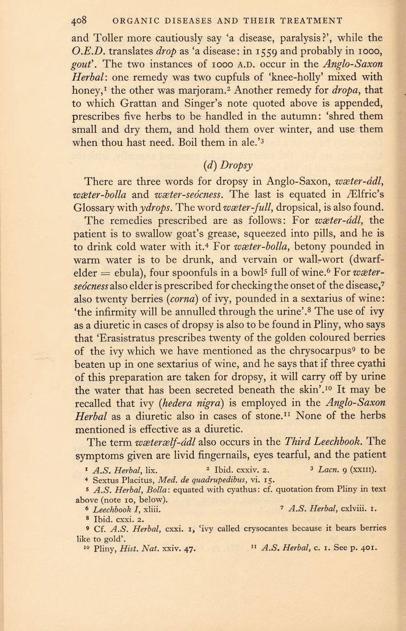 and Toller more cautiously say ‘a disease, paralysis?’, while the O.E.D. translates drop as ‘a disease: in 1559 and probably in 1000, gout'. The two instances of 1000 a.d. occur in the Anglo-Saxon Herbal : one remedy was two cupfuls of ‘knee-holly’ mixed with honey, 1 the other was marjoram. 2 Another remedy for dropa, that to which Grattan and Singer’s note quoted above is appended, prescribes five herbs to be handled in the autumn: ‘shred them small and dry them, and hold them over winter, and use them when thou hast need. Boil them in ale.’ 3 (d) Dropsy There are three words for dropsy in Anglo-Saxon, waster-adl, wseter-bolla and weeter-seocness. The last is equated in TElfric’s Glossary with y dr ops. The word wseter-fidl, dropsical, is also found. The remedies prescribed are as follows: For waster-adl, the patient is to swallow goat’s grease, squeezed into pills, and he is to drink cold water with it. 4 For wseter-bolla, betony pounded in warm water is to be drunk, and vervain or wall-wort (dwarf- elder = ebula), four spoonfuls in a bowl 5 full of wine. 6 For wseter- seocness also elder is prescribed for checking the onset of the disease, 7 also twenty berries (coma) of ivy, pounded in a sextarius of wine: ‘the infirmity will be annulled through the urine’. 8 The use of ivy as a diuretic in cases of dropsy is also to be found in Pliny, who says that ‘Erasistratus prescribes twenty of the golden coloured berries of the ivy which we have mentioned as the chrysocarpus 9 to be beaten up in one sextarius of wine, and he says that if three cyathi of this preparation are taken for dropsy, it will carry off by urine the water that has been secreted beneath the skin’. 10 It may be recalled that ivy ( hedera nigra) is employed in the Anglo-Saxon Herbal as a diuretic also in cases of stone. 11 None of the herbs mentioned is effective as a diuretic. The term wseterself-adl also occurs in the Third Leechbook. The symptoms given are livid fingernails, eyes tearful, and the patient 1 A.S. Herbal, lix. 2 Ibid, cxxiv. 2. 3 Lacn. 9 (xxm). 4 Sextus Placitus, Med. de quadrupedibus , vi. 15. 5 A.S. Herbal, Bolla: equated with cyathus: cf. quotation from Pliny in text above (note 10, below). 6 Leechbook I, xliii. 7 A.S. Herbal, cxlviii. 1. 8 Ibid. cxxi. 2. 9 Cf. A.S. Herbal, cxxi. 1, ‘ivy called crysocantes because it bears berries like to gold’. 10 Pliny, Hist. Nat. xxiv. 47. 11 A.S. Herbal, c. 1. See p. 401.