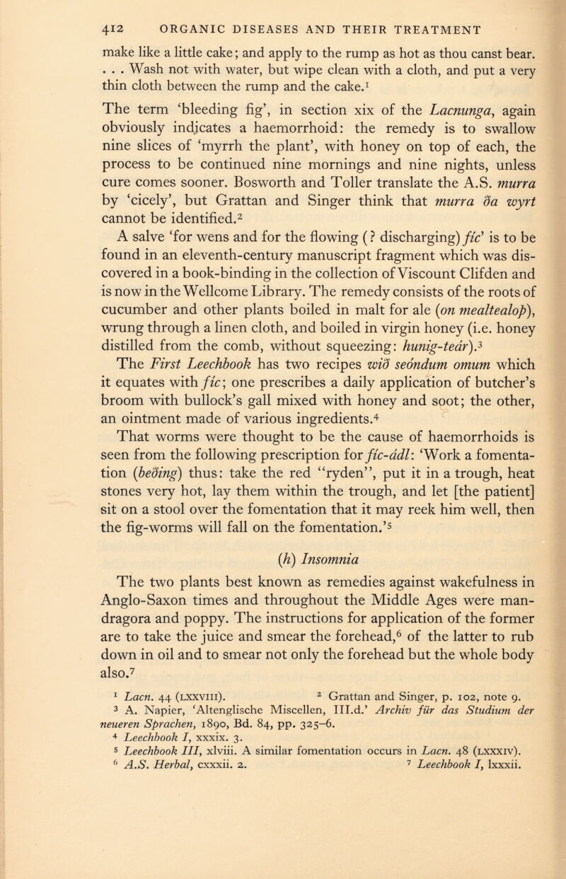 412 ORGANIC DISEASES AND THEIR TREATMENT make like a little cake; and apply to the rump as hot as thou canst bear. . . . Wash not with water, but wipe clean with a cloth, and put a very thin cloth between the rump and the cake. 1 The term ‘bleeding fig’, in section xix of the Lacnunga, again obviously indicates a haemorrhoid: the remedy is to swallow nine slices of ‘myrrh the plant’, with honey on top of each, the process to be continued nine mornings and nine nights, unless cure comes sooner. Bosworth and Toller translate the A.S. murra by ‘cicely’, but Grattan and Singer think that murra da wyrt cannot be identified. 2 A salve ‘for wens and for the flowing (? discharging) fic' is to be found in an eleventh-century manuscript fragment which was dis covered in a book-binding in the collection of Viscount Clifden and is now in the Wellcome Library. The remedy consists of the roots of cucumber and other plants boiled in malt for ale ( on mealtealop), wrung through a linen cloth, and boiled in virgin honey (i.e. honey distilled from the comb, without squeezing: hunig-tedr). 3 The First Leechbook has two recipes wiS seondum omum which it equates with fic\ one prescribes a daily application of butcher’s broom with bullock’s gall mixed with honey and soot; the other, an ointment made of various ingredients. 4 That worms were thought to be the cause of haemorrhoids is seen from the following prescription for fic-adl: ‘Work a fomenta tion ( beding ) thus: take the red “ryden”, put it in a trough, heat stones very hot, lay them within the trough, and let [the patient] sit on a stool over the fomentation that it may reek him well, then the fig-worms will fall on the fomentation.’ 5 (h) Insomnia The two plants best known as remedies against wakefulness in Anglo-Saxon times and throughout the Middle Ages were man- dragora and poppy. The instructions for application of the former are to take the juice and smear the forehead, 6 of the latter to rub down in oil and to smear not only the forehead but the whole body also. 7 1 Lacn. 44 (lxxviii). 2 Grattan and Singer, p. 102, note 9. 3 A. Napier, ‘Altenglische Miscellen, Ill.d.’ Archiv fur das Studium der neueren Sprachen, 1890, Bd. 84, pp. 325-6. 4 Leechbook I, xxxix. 3. 5 Leechbook III, xlviii. A similar fomentation occurs in Lacn. 48 (lxxxiv). 6 A.S. Herbal, cxxxii. 2. 7 Leechbook I, Ixxxii.