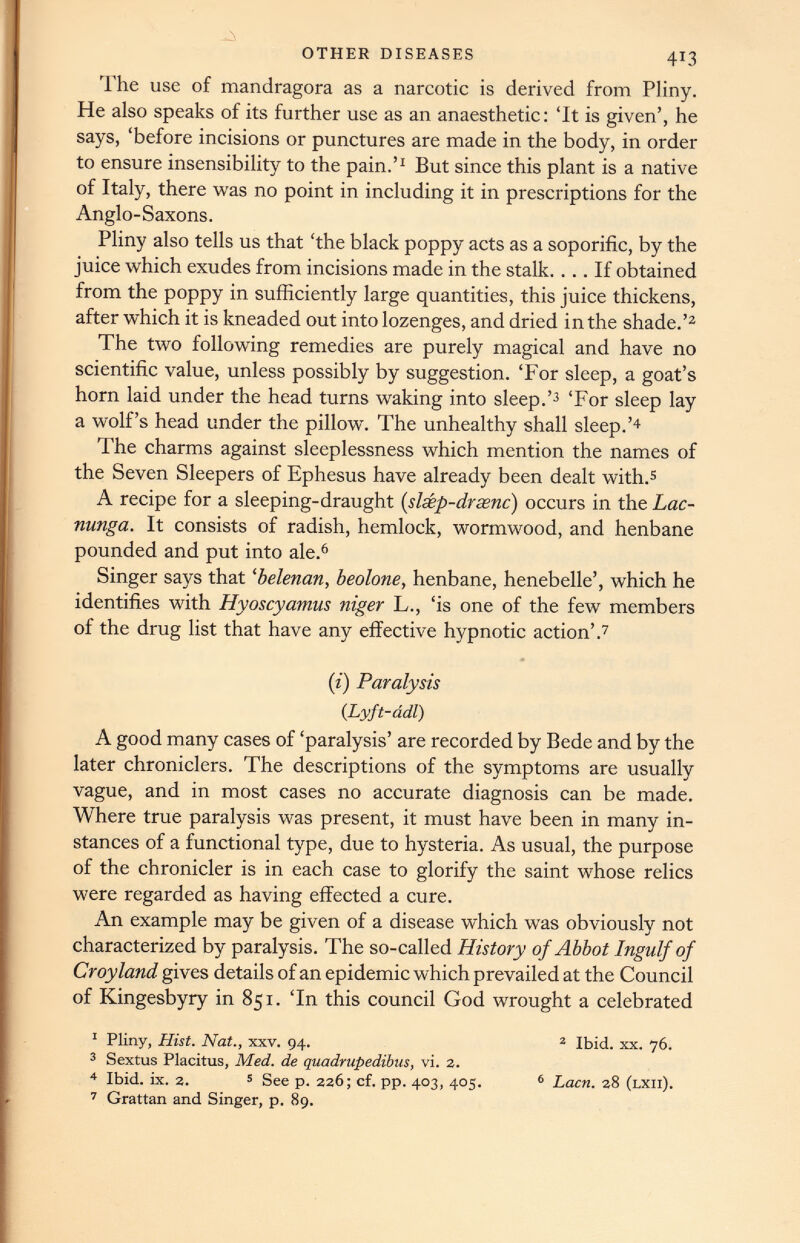 The use of mandragora as a narcotic is derived from Pliny. He also speaks of its further use as an anaesthetic: ‘It is given’, he says, ‘before incisions or punctures are made in the body, in order to ensure insensibility to the pain.’ 1 But since this plant is a native of Italy, there was no point in including it in prescriptions for the Anglo-Saxons. Pliny also tells us that ‘the black poppy acts as a soporific, by the juice which exudes from incisions made in the stalk.... If obtained from the poppy in sufficiently large quantities, this juice thickens, after which it is kneaded out into lozenges, and dried in the shade.’ 2 The two following remedies are purely magical and have no scientific value, unless possibly by suggestion. ‘For sleep, a goat’s horn laid under the head turns waking into sleep.’ 2 ‘For sleep lay a wolf’s head under the pillow. The unhealthy shall sleep.’ 4 The charms against sleeplessness which mention the names of the Seven Sleepers of Ephesus have already been dealt with. 5 A recipe for a sleeping-draught ( slsep-drasnc ) occurs in the Lac- nunga. It consists of radish, hemlock, wormwood, and henbane pounded and put into ale. 6 Singer says that ‘belenan, beolone , henbane, henebelle’, which he identifies with Hyoscyamus niger L., ‘is one of the few members of the drug list that have any effective hypnotic action’. 7 if) Paralysis (. Lyft-adl ) A good many cases of ‘paralysis’ are recorded by Bede and by the later chroniclers. The descriptions of the symptoms are usually vague, and in most cases no accurate diagnosis can be made. Where true paralysis was present, it must have been in many in stances of a functional type, due to hysteria. As usual, the purpose of the chronicler is in each case to glorify the saint whose relics were regarded as having effected a cure. An example may be given of a disease which was obviously not characterized by paralysis. The so-called History of Abbot Ingulf of Croyland gives details of an epidemic which prevailed at the Council of Kingesbyry in 851. ‘In this council God wrought a celebrated 1 Pliny, Hist. Nat., xxv. 94. 2 Ibid. xx. 76. 3 Sextus Placitus, Med. de quadrupedibus, vi. 2. 4 Ibid. ix. 2. 5 See p. 226; cf. pp. 403, 405. 6 Lacn. 28 (lxii). 7 Grattan and Singer, p. 89.