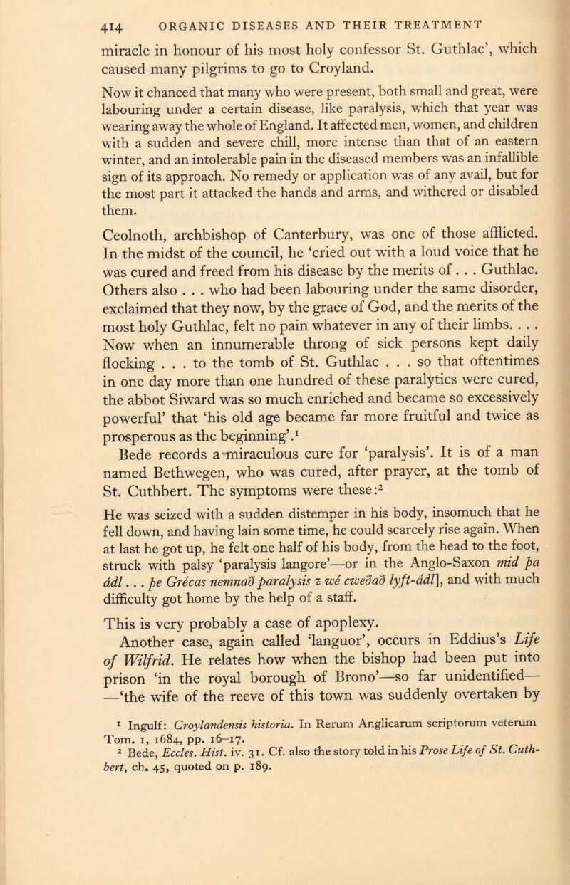 414 ORGANIC DISEASES AND THEIR TREATMENT miracle in honour of his most holy confessor St. Guthlac’, which caused many pilgrims to go to Croyland. Now it chanced that many who were present, both small and great, were labouring under a certain disease, like paralysis, which that year was wearing away the whole of England. It affected men, women, and children with a sudden and severe chill, more intense than that of an eastern winter, and an intolerable pain in the diseased members was an infallible sign of its approach. No remedy or application was of any avail, but for the most part it attacked the hands and arms, and withered or disabled them. Ceolnoth, archbishop of Canterbury, w r as one of those afflicted. In the midst of the council, he ‘cried out with a loud voice that he was cured and freed from his disease by the merits of. . . Guthlac. Others also . . . who had been labouring under the same disorder, exclaimed that they now, by the grace of God, and the merits of the most holy Guthlac, felt no pain whatever in any of their limbs. . . . Now when an innumerable throng of sick persons kept daily flocking ... to the tomb of St. Guthlac ... so that oftentimes in one day more than one hundred of these paralytics were cured, the abbot Siward was so much enriched and became so excessively powerful’ that ‘his old age became far more fruitful and twice as prosperous as the beginning’. 1 Bede records a miraculous cure for ‘paralysis’. It is of a man named Bethwegen, who was cured, after prayer, at the tomb of St. Cuthbert. The symptoms were these : 1 2 He was seized with a sudden distemper in his body, insomuch that he fell down, and having lain some time, he could scarcely rise again. When at last he got up, he felt one half of his body, from the head to the foot, struck with palsy ‘paralysis langore’—or in the Anglo-Saxon mid pa adl ... pe Grecas nemnad paralysis z -we cwedaS lyft-adl ], and with much difficulty got home by the help of a staff. This is very probably a case of apoplexy. Another case, again called ‘languor’, occurs in Eddius’s Life of Wilfrid. He relates how when the bishop had been put into prison ‘in the royal borough of Brono’—so far unidentified— —‘the wife of the reeve of this town was suddenly overtaken by 1 Ingulf: Croylandensis historia. In Rerum Anglicarum scriptorum veterum Tom. 1, 1684, pp. 16-17. 2 Bede, Eccles. Hist. iv. 31. Cf. also the story told in his Prose Life of St. Cuth bert, ch. 45, quoted on p. 189.