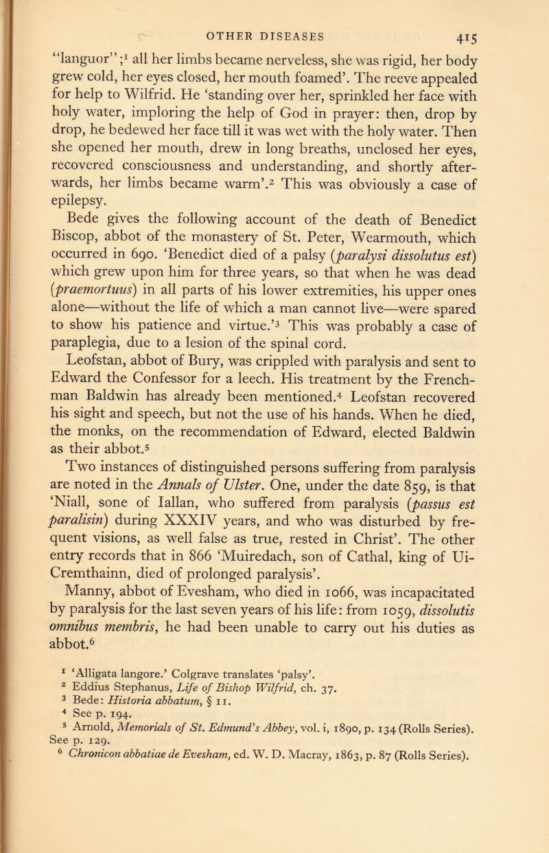 “languor” ; J all her limbs became nerveless, she was rigid, her body grew cold, her eyes closed, her mouth foamed’. The reeve appealed for help to Wilfrid. He ‘standing over her, sprinkled her face with holy water, imploring the help of God in prayer: then, drop by drop, he bedewed her face till it was wet with the holy water. Then she opened her mouth, drew in long breaths, unclosed her eyes, recovered consciousness and understanding, and shortly after wards, her limbs became warm’. 1 2 This was obviously a case of epilepsy. Bede gives the following account of the death of Benedict Biscop, abbot of the monastery of St. Peter, Wearmouth, which occurred in 690. ‘Benedict died of a palsy (paralysi dissolutus est) which grew upon him for three years, so that when he was dead [praemortuus) in all parts of his lower extremities, his upper ones alone—without the life of which a man cannot live—were spared to show his patience and virtue.’ 3 This was probably a case of paraplegia, due to a lesion of the spinal cord. Leofstan, abbot of Bury, was crippled with paralysis and sent to Edward the Confessor for a leech. His treatment by the French man Baldwin has already been mentioned. 4 Leofstan recovered his sight and speech, but not the use of his hands. When he died, the monks, on the recommendation of Edward, elected Baldwin as their abbot. 5 Two instances of distinguished persons suffering from paralysis are noted in the Annals of Ulster. One, under the date 859, is that ‘Niall, sone of Iallan, who suffered from paralysis ( passus est paralisin) during XXXIV years, and who was disturbed by fre quent visions, as well false as true, rested in Christ’. The other entry records that in 866 ‘Muiredach, son of Cathal, king of Ui- Cremthainn, died of prolonged paralysis’. Manny, abbot of Evesham, who died in 1066, was incapacitated by paralysis for the last seven years of his life: from 1059, dissolutis omnibus membris, he had been unable to carry out his duties as abbot. 6 1 ‘Alligata langore.’ Colgrave translates ‘palsy’. 2 Eddius Stephanus, Life of Bishop Wilfrid, ch. 37. 3 Bede: Historia abbatum, §11. 4 See p. 194. 5 Arnold, Memorials of St. Edmund’s Abbey, vol. i, 1890, p. 134 (Rolls Series). See p. 129. 6 Chronicon abbatiae de Evesham, ed. W. D. Macray, 1863, p. 87 (Rolls Series).