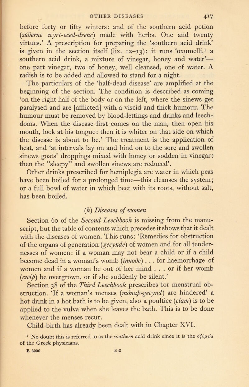 OTHER DISEASES before forty or fifty winters: and of the southern acid potion (siiderne zcyrt-eced-drenc) made with herbs. One and twenty virtues.’ A prescription for preparing the ‘southern acid drink’ is given in the section itself (lix. 12-13): it runs ‘oxumelli, 1 a southern acid drink, a mixture of vinegar, honey and water’— one part vinegar, two of honey, well cleansed, one of water. A radish is to be added and allowed to stand for a night. The particulars of the ‘half-dead disease’ are amplified at the beginning of the section. The condition is described as coming ‘on the right half of the body or on the left, where the sinews get paralysed and are [afflicted] with a viscid and thick humour. The humour must be removed by blood-lettings and drinks and leech- doms. When the disease first comes on the man, then open his mouth, look at his tongue: then it is whiter on that side on which the disease is about to be.’ The treatment is the application of heat, and ‘at intervals lay on and bind on to the sore and swollen sinews goats’ droppings mixed with honey or sodden in vinegar: then the “sleepy” and swollen sinews are reduced’. Other drinks prescribed for hemiplegia are water in which peas have been boiled for a prolonged time—this cleanses the system; or a full bowl of water in which beet with its roots, without salt, has been boiled. (k) Diseases of women Section 60 of the Second Leechbook is missing from the manu script, but the table of contents which precedes it shows that it dealt with the diseases of women. This runs: ‘Remedies for obstruction of the organs of generation ( gecynde ) of women and for all tender nesses of women: if a woman may not bear a child or if a child become dead in a woman’s womb ( innode ) . . . for haemorrhage of women and if a woman be out of her mind ... or if her womb (cwip ) be overgrown, or if she suddenly be silent.’ Section 38 of the Third Leechbook prescribes for menstrual ob struction. ‘If a woman’s menses ( monap-gecynd ) are hindered’ a hot drink in a hot bath is to be given, also a poultice ( clam ) is to be applied to the vulva when she leaves the bath. This is to be done whenever the menses recur. Child-birth has already been dealt with in Chapter XVI. 1 No doubt this is referred to as the southern acid drink since it is the of the Greek physicians.