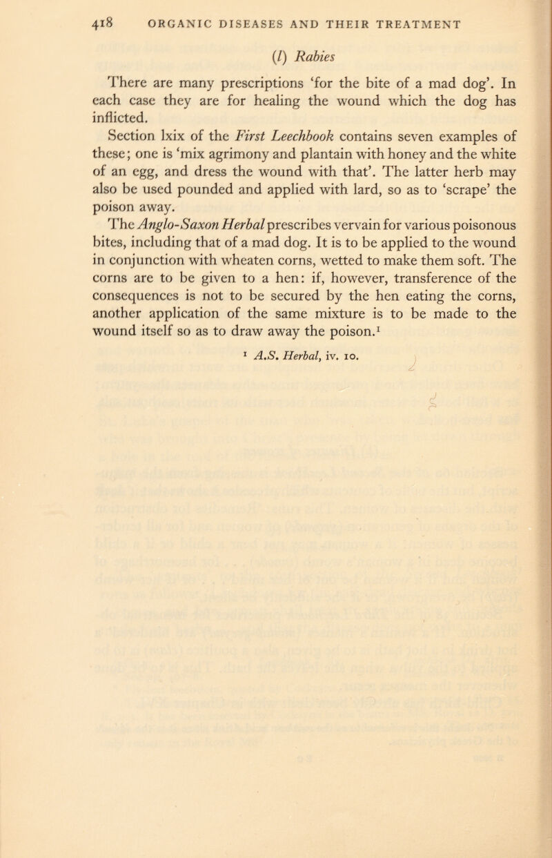(/) Rabies There are many prescriptions ‘for the bite of a mad dog’. In each case they are for healing the wound which the dog has inflicted. Section lxix of the First Leechbook contains seven examples of these; one is ‘mix agrimony and plantain with honey and the white of an egg, and dress the wound with that’. The latter herb may also be used pounded and applied with lard, so as to ‘scrape’ the poison away. The Anglo-Saxon Herbal prescribes vervain for various poisonous bites, including that of a mad dog. It is to be applied to the wound in conjunction with wheaten corns, wetted to make them soft. The corns are to be given to a hen: if, however, transference of the consequences is not to be secured by the hen eating the corns, another application of the same mixture is to be made to the wound itself so as to draw away the poison. 1 1 A.S. Herbal, iv. io.