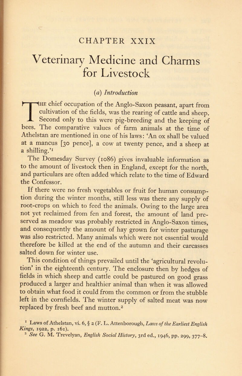 c CHAPTER XXIX Veterinary Medicine and Charms for Livestock he chief occupation of the Anglo-Saxon peasant, apart from cultivation of the fields, was the rearing of cattle and sheep. Second only to this were pig-breeding and the keeping of bees. The comparative values of farm animals at the time of Athelstan are mentioned in one of his laws: ‘An ox shall be valued at a mancus [30 pence], a cow at twenty pence, and a sheep at a shilling.’ 1 The Domesday Survey (1086) gives invaluable information as to the amount of livestock then in England, except for the north, and particulars are often added which relate to the time of Edward the Confessor. If there were no fresh vegetables or fruit for human consump tion during the winter months, still less was there any supply of root-crops on which to feed the animals. Owing to the large area not yet reclaimed from fen and forest, the amount of land pre served as meadow was probably restricted in Anglo-Saxon times, and consequently the amount of hay grown for winter pasturage was also restricted. Many animals which were not essential would therefore be killed at the end of the autumn and their carcasses salted down for winter use. This condition of things prevailed until the ‘agricultural revolu tion’ in the eighteenth century. The enclosure then by hedges of fields in which sheep and cattle could be pastured on good grass produced a larger and healthier animal than when it was allowed to obtain what food it could from the common or from the stubble left in the cornfields. The winter supply of salted meat was now replaced by fresh beef and mutton. 1 2 1 Laws of Athelstan, vi. 6, § a (F. L. Attenborough, Laws of the Earliest English Kings, 1922, p. 161). 2 See G. M. Trevelyan, English Social History, 3rd ed., 1946, pp. 299, 377-8. {a) Introduction