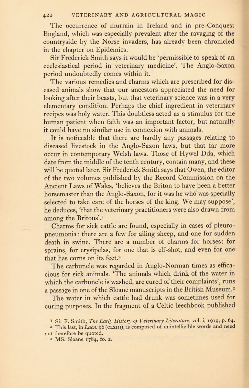 The occurrence of murrain in Ireland and in pre-Conquest England, which was especially prevalent after the ravaging of the countryside by the Norse invaders, has already been chronicled in the chapter on Epidemics. Sir Frederick Smith says it would be ‘permissible to speak of an ecclesiastical period in veterinary medicine’. The Anglo-Saxon period undoubtedly comes within it. The various remedies and charms which are prescribed for dis eased animals show that our ancestors appreciated the need for looking after their beasts, but that veterinary science was in a very elementary condition. Perhaps the chief ingredient in veterinary recipes was holy water. This doubtless acted as a stimulus for the human patient when faith was an important factor, but naturally it could have no similar use in connexion with animals. It is noticeable that there are hardly any passages relating to diseased livestock in the Anglo-Saxon laws, but that far more occur in contemporary Welsh laws. Those of Hywel Dda, which date from the middle of the tenth century, contain many, and these will be quoted later. Sir Frederick Smith says that Owen, the editor of the two volumes published by the Record Commission on the Ancient Laws of Wales, ‘believes the Briton to have been a better horsemaster than the Anglo-Saxon, for it was he who was specially selected to take care of the horses of the king. We may suppose’, he deduces, ‘that the veterinary practitioners were also drawn from among the Britons’. 1 Charms for sick cattle are found, especially in cases of pleuro pneumonia: there are a few for ailing sheep, and one for sudden death in swine. There are a number of charms for horses: for sprains, for erysipelas, for one that is elf-shot, and even for one that has corns on its feet. 1 2 The carbuncle was regarded in Anglo-Norman times as effica cious for sick animals. ‘The animals which drink of the water in which the carbuncle is washed, are cured of their complaints’, runs a passage in one of the Sloane manuscripts in the British Museum. 3 The water in which cattle had drunk was sometimes used for curing purposes. In the fragment of a Celtic leechbook published 1 Sir F. Smith, The Early History of Veterinary Literature, vol. i, 1919, p. 64. 2 This last, in Lacn. 96 (clxiii), is composed of unintelligible words and need not therefore be quoted. 3 MS. Sloane 1784, fo. 2.