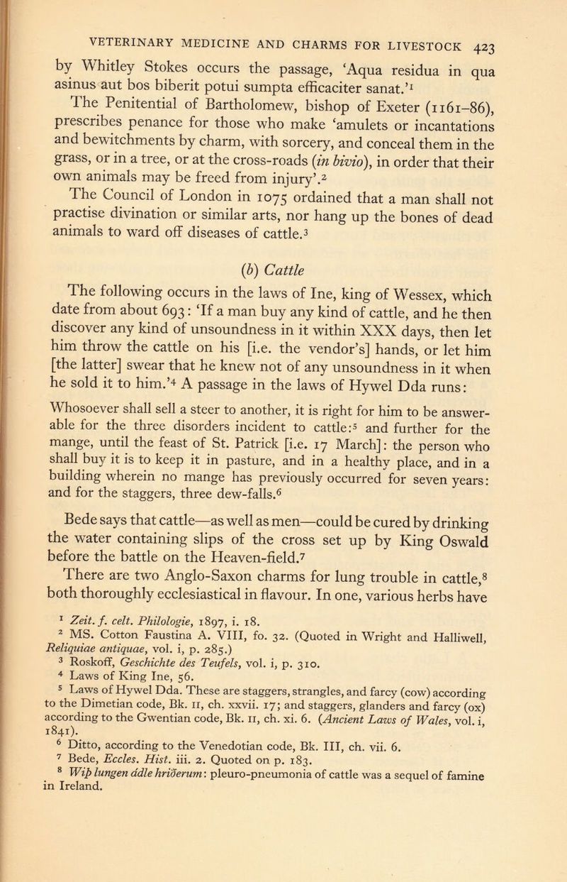 VETERINARY MEDICINE AND CHARMS FOR LIVESTOCK 423 by Whitley Stokes occurs the passage, ‘Aqua residua in qua asinus aut bos biberit potui sumpta efficaciter sanat.’ 1 The Penitential of Bartholomew, bishop of Exeter (n61-86), prescribes penance for those who make ‘amulets or incantations and bewitchments by charm, with sorcery, and conceal them in the grass, or in a tree, or at the cross-roads ( in bivio ), in order that their own animals may be freed from injury’. 2 The Council of London in 1075 ordained that a man shall not practise divination or similar arts, nor hang up the bones of dead animals to ward off diseases of cattle. 3 (b) Cattle The following occurs in the laws of Ine, king of Wessex, which date from about 693: ‘If a man buy any kind of cattle, and he then discover any kind of unsoundness in it within XXX days, then let him throw the cattle on his [i.e. the vendor’s] hands, or let him [the latter] swear that he knew not of any unsoundness in it when he sold it to him.’ 4 A passage in the laws of Hywel Dda runs: Whosoever shall sell a steer to another, it is right for him to be answer- able for the three disorders incident to cattle: 5 and further for the mange, until the feast of St. Patrick [i.e. 17 March]: the person who shall buy it is to keep it in pasture, and in a healthy place, and in a building wherein no mange has previously occurred for seven years: and for the staggers, three dew-falls. 6 Bede says that cattle—as well as men—could be cured by drinking the water containing slips of the cross set up by King Oswald before the battle on the Heaven-field. 7 There are two Anglo-Saxon charms for lung trouble in cattle, 8 both thoroughly ecclesiastical in flavour. In one, various herbs have 1 Zeit.f. celt. Philologie, 1897, i. 18. 2 MS. Cotton Faustina A. VIII, fo. 3a. (Quoted in Wright and Halliwell, Reliquiae antiquae, vol. i, p. 385.) 3 Roskoff, Geschichte des Teufels, vol. i, p. 310. 4 Laws of King Ine, 56. 5 Laws of Hywel Dda. These are staggers, strangles, and farcy (cow) according to the Dimetian code, Bk. 11, ch. xxvii. 17; and staggers, glanders and farcy (ox) according to the Gwentian code, Bk. II, ch. xi. 6. ( Ancient Laws of Wales, vol. i, 1841). 6 Ditto, according to the Venedotian code, Bk. Ill, ch. vii. 6. 7 Bede, Eccles. Hist. iii. 2. Quoted on p. 183. 8 Wip lungen adle hriderum : pleuro-pneumonia of cattle was a sequel of famine in Ireland.