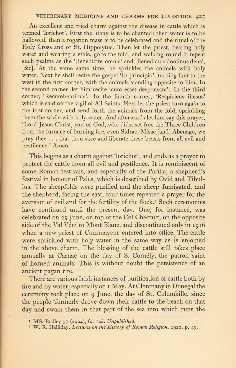 VETERINARY MEDICINE AND CHARMS FOR LIVESTOCK 425 An excellent and tried charm against the disease in cattle which is termed ‘lorichot’. First the litany is to be chanted : then water is to be hallowed, then a rogation mass is to be celebrated and the ritual of the Holy Cross and of St. Hippolytus. Then let the priest, bearing holy water and wearing a stole, go to the fold, and walking round it repeat such psalms as the ‘Benedicite omnia’ and ‘Benedictus dominus deus’, [&c]. At the same same time, he sprinkles the animals with holy water. Next he shall recite the gospel ‘In principio’, turning first to the west in the first corner, with the animals standing opposite to him. In the second corner, let him recite ‘cum esset desponsata’. In the third corner, ‘Recumbentibus’. In the fourth comer, ‘Respiciens ihesus’ which is said on the vigil of All Saints. Next let the priest turn again to the first corner, and send forth the animals from the fold, sprinkling them the while with holy water. And afterwards let him say this prayer, ‘Lord Jesus Christ, son of God, who didst set free the Three Children from the furnace of burning fire, even Sidrac, Misac [and] Abenago, we pray thee . . . that thou save and liberate these beasts from all evil and pestilence.’ Amen. 1 This begins as a charm against ‘lorichot’, and ends as a prayer to protect the cattle from all evil and pestilence. It is reminiscent of some Roman festivals, and especially of the Parilia, a shepherd’s festival in honour of Pales, which is described by Ovid and Tibul lus. The sheepfolds were purified and the sheep fumigated, and the shepherd, facing the east, four times repeated a prayer for the aversion of evil and for the fertility of the flock. 1 2 Such ceremonies have continued until the present day. One, for instance, was celebrated on 25 June, on top of the Col Chécruit, on the opposite side of the Val Veni to Mont Blanc, and discontinued only in 1916 when a new priest of Courmayeur entered into office. The cattle were sprinkled with holy water in the same way as is enjoined in the above charm. The blessing of the cattle still takes place annually at Carnac on the day of S. Cornély, the patron saint of horned animals. This is without doubt the persistence of an ancient pagan rite. There are various Irish instances of purification of cattle both by fire and by water, especially on 1 May. At Clonmany in Donegal the ceremony took place on 9 June, the day of St. Columkille, since the people ‘formerly drove down their cattle to the beach on that day and swam them in that part of the sea into which runs the 1 MS. Bodley 57 (2004), fo. 10 b. Unpublished. 2 W. R. Halliday, Lectures on the History of Roman Religion, 1922, p. 49.