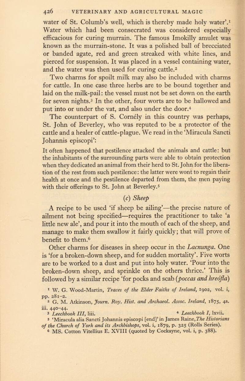 water of St. Columb’s well, which is thereby made holy water’. 1 Water which had been consecrated was considered especially efficacious for curing murrain. The famous Imokilly amulet was known as the murrain-stone. It was a polished ball of brecciated or banded agate, red and green streaked with white lines, and pierced for suspension. It was placed in a vessel containing water, and the water was then used for curing cattle. 2 Two charms for spoilt milk may also be included with charms for cattle. In one case three herbs are to be bound together and laid on the milk-pail: the vessel must not be set down on the earth for seven nights. 3 In the other, four worts are to be hallowed and put into or under the vat, and also under the door. 4 The counterpart of S. Comely in this country was perhaps, St. John of Beverley, who was reputed to be a protector of the cattle and a healer of cattle-plague. We read in the ‘Miracula Sancti Johannis episcopi’: It often happened that pestilence attacked the animals and cattle: but the inhabitants of the surrounding parts were able to obtain protection when they dedicated an animal from their herd to St. John for the libera tion of the rest from such pestilence: the latter were wont to regain their health at once and the pestilence departed from them, the men paying with their offerings to St. John at Beverley. 5 (c) Sheep A recipe to be used ‘if sheep be ailing’—the precise nature of ailment not being specified—requires the practitioner to take ‘a little new ale’, and pour it into the mouth of each of the sheep, and manage to make them swallow it fairly quickly; that will prove of benefit to them. 6 Other charms for diseases in sheep occur in the Lacnunga. One is ‘for a broken-down sheep, and for sudden mortality’. Five worts are to be worked to a dust and put into holy water. ‘Pour into the broken-down sheep, and sprinkle on the others thrice.’ This is followed by a similar recipe ‘for pocks and scab ( poccas and hreofla) 1 W. G. Wood-Martin, Traces of the Elder Faiths of Ireland, 1903, vol. i, pp. 381-2. 2 G. M. Atkinson, Journ. Roy. Hist, and Archaeol. Assoc. Ireland, 1875, 4s. iii. 440-44. 3 Leechbook III, liii. 4 Leechbook I, lxvii. 5 ‘Miracula alia Sancti Johannis episcopi [end]’ in James Rain e,The Historians of the Church of York and its Archbishops, vol. i, 1879, p. 325 (Rolls Series). 6 MS. Cotton Vitellius E. XVIII (quoted by Cockayne, vol. i, p. 388).