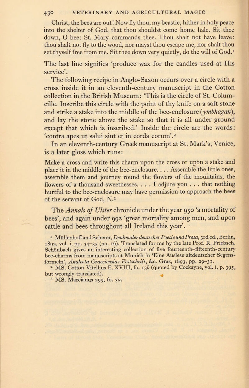 43° VETERINARY AND AGRICULTURAL MAGIC Christ, the bees are out! Now fly thou, my beastie, hither in holy peace into the shelter of God, that thou shouldst come home hale. Sit thee down, O bee: St. Mary commands thee. Thou shalt not have leave: thou shalt not fly to the wood, nor mayst thou escape me, nor shalt thou set thyself free from me. Sit thee down very quietly, do the will of God. 1 The last line signifies ‘produce wax for the candles used at His service’. The following recipe in Anglo-Saxon occurs over a circle with a cross inside it in an eleventh-century manuscript in the Cotton collection in the British Museum: ‘This is the circle of St. Colum- cille. Inscribe this circle with the point of thy knife on a soft stone and strike a stake into the middle of the bee-enclosure ( ymbhagan ), and lay the stone above the stake so that it is all under ground except that which is inscribed.’ Inside the circle are the words: ‘contra apes ut salui sint et in corda eorum’. 2 In an eleventh-century Greek manuscript at St. Mark’s, Venice, is a later gloss which runs: Make a cross and write this charm upon the cross or upon a stake and place it in the middle of the bee-enclosure.. .. Assemble the little ones, assemble them and journey round the flowers of the mountains, the flowers of a thousand sweetnesses. ... I adjure you . . . that nothing hurtful to the bee-enclosure may have permission to approach the bees of the servant of God, N. 3 The Annals of Ulster chronicle under the year 950 ‘a mortality of bees’, and again under 992 ‘great mortality among men, and upon cattle and bees throughout all Ireland this year’. 1 Miillenhoff and Scherer, Denkmaler deutscher PoesieundProsa, 3rded., Berlin, 1892, vol. i, pp. 34-35 (no. 16). Translated for me by the late Prof. R. Priebsch. Schonbach gives an interesting collection of five fourteenth-fifteenth-century bee-charms from manuscripts at Munich in ‘Eine Auslese altdeutscher Segens- formeln’, Analecta Graeciensia: Festschrift, &c. Graz, 1893, pp. 29-31. 2 MS. Cotton Vitellius E. XVIII, fo. 136 (quoted by Cockayne, vol. i, p. 395, but wrongly translated). 3 MS. Marcianus 299, fo. 3a.