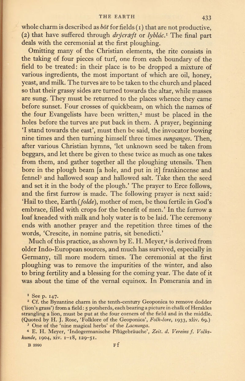 whole charm is described as bot for fields (i) that are not productive, (2) that have suffered through drycrxft or lybldc. 1 The final part deals with the ceremonial at the first ploughing. Omitting many of the Christian elements, the rite consists in the taking of four pieces of turf, one from each boundary of the field to be treated: in their place is to be dropped a mixture of various ingredients, the most important of which are oil, honey, yeast, and milk. The turves are to be taken to the church and placed so that their grassy sides are turned towards the altar, while masses are sung. They must be returned to the places whence they came before sunset. Four crosses of quickbeam, on which the names of the four Evangelists have been written, 1 2 must be placed in the holes before the turves are put back in them. A prayer, beginning ‘I stand towards the east’, must then be said, the invocator bowing nine times and then turning himself three times sunganges. Then, after various Christian hymns, ‘let unknown seed be taken from beggars, and let there be given to these twice as much as one takes from them, and gather together all the ploughing utensils. Then bore in the plough beam [a hole, and put in it] frankincense and fennel 3 and hallowed soap and hallowed salt. Take then the seed and set it in the body of the plough.’ The prayer to Erce follows, and the first furrow is made. The following prayer is next said: ‘Hail to thee, Earth (folde), mother of men, be thou fertile in God’s embrace, filled with crops for the benefit of men.’ In the furrow a loaf kneaded with milk and holy water is to be laid. The ceremony ends with another prayer and the repetition three times of the words, ‘Crescite, in nomine patris, sit benedicti.’ Much of this practice, as shown by E. H. Meyer, 4 is derived from older Indo-European sources, and much has survived, especially in Germany, till more modern times. The ceremonial at the first ploughing was to remove the impurities of the winter, and also to bring fertility and a blessing for the coming year. The date of it was about the time of the vernal equinox. In Pomerania and in 1 See p. 147. 2 Cf. the Byzantine charm in the tenth-century Geoponica to remove dodder (‘lion’s grass’) from a field: 5 potsherds, each bearing a picture in chalk of Herakles strangling a lion, must be put at the four corners of the field and in the middle. (Quoted by IT. J. Rose, ‘Folklore of the Geoponica’, Folk-lore, 1933, xliv. 69.) 3 One of the ‘nine magical herbs’ of the Lacnunga. 4 E. H. Meyer, ‘Indogermanische Pfliigebrauche’, Zeit. d. Vereinsf. Volks- kunde, 1904, xiv. 1-18, 129-51.