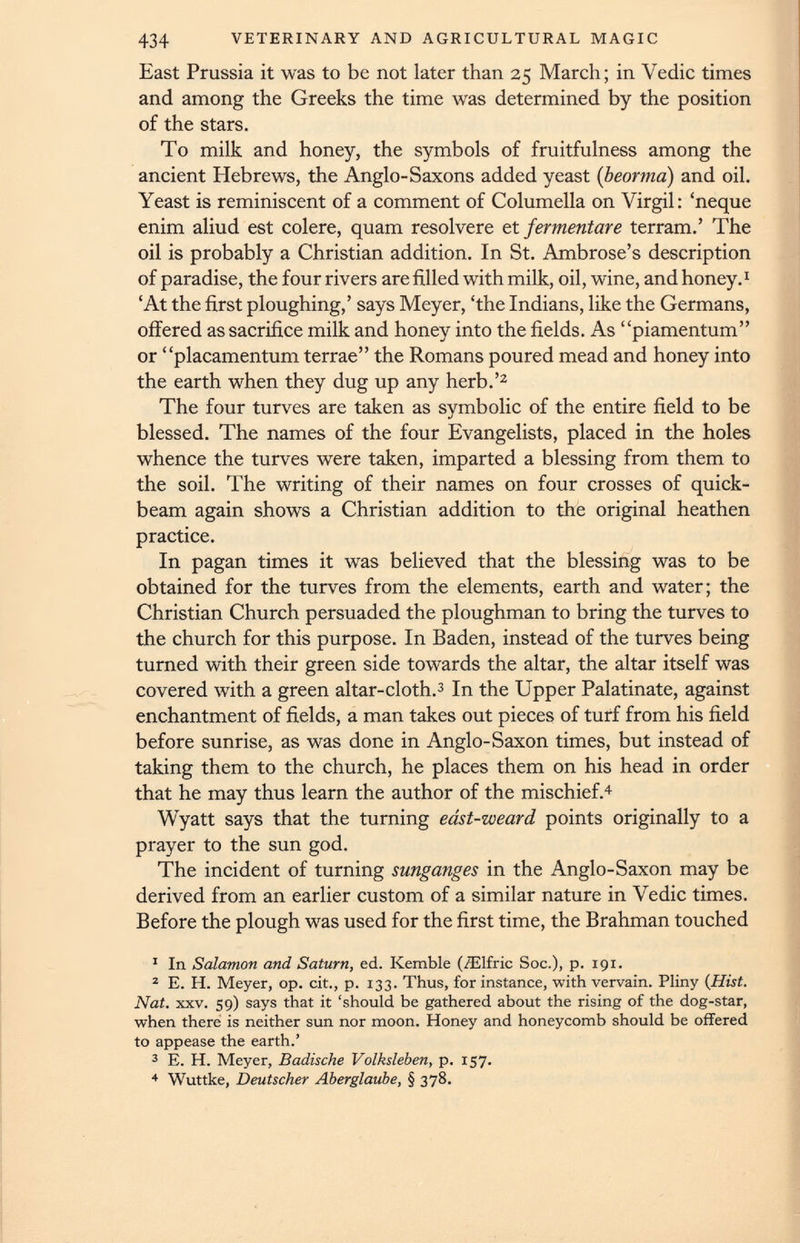 East Prussia it was to be not later than 25 March; in Vedic times and among the Greeks the time was determined by the position of the stars. To milk and honey, the symbols of fruitfulness among the ancient Hebrews, the Anglo-Saxons added yeast ( beorma ) and oil. Yeast is reminiscent of a comment of Columella on Virgil: ‘neque enim aliud est colere, quam resolvere et fermentare terram.’ The oil is probably a Christian addition. In St. Ambrose’s description of paradise, the four rivers are filled with milk, oil, wine, and honey. 1 ‘At the first ploughing,’ says Meyer, ‘the Indians, like the Germans, offered as sacrifice milk and honey into the fields. As “piamentum” or “placamentum terrae” the Romans poured mead and honey into the earth when they dug up any herb.’ 1 2 The four turves are taken as symbolic of the entire field to be blessed. The names of the four Evangelists, placed in the holes whence the turves were taken, imparted a blessing from them to the soil. The writing of their names on four crosses of quick- beam again shows a Christian addition to the original heathen practice. In pagan times it was believed that the blessing was to be obtained for the turves from the elements, earth and water; the Christian Church persuaded the ploughman to bring the turves to the church for this purpose. In Baden, instead of the turves being turned with their green side towards the altar, the altar itself was covered with a green altar-cloth. 3 In the Upper Palatinate, against enchantment of fields, a man takes out pieces of turf from his field before sunrise, as was done in Anglo-Saxon times, but instead of taking them to the church, he places them on his head in order that he may thus learn the author of the mischief. 4 Wyatt says that the turning east-weard points originally to a prayer to the sun god. The incident of turning sunganges in the Anglo-Saxon may be derived from an earlier custom of a similar nature in Vedic times. Before the plough was used for the first time, the Brahman touched 1 In Salomon and Saturn, ed. Kemble (ZElfric Soc.), p. 191. 2 E. H. Meyer, op. cit., p. 133. Thus, for instance, with vervain. Pliny (Hist. Nat. xxv. 59) says that it ‘should be gathered about the rising of the dog-star, when there is neither sun nor moon. Honey and honeycomb should be offered to appease the earth.’ 3 E. H. Meyer, Badische Volksleben, p. 157. 4 Wuttke, Deutscher Aberglaube, § 378.