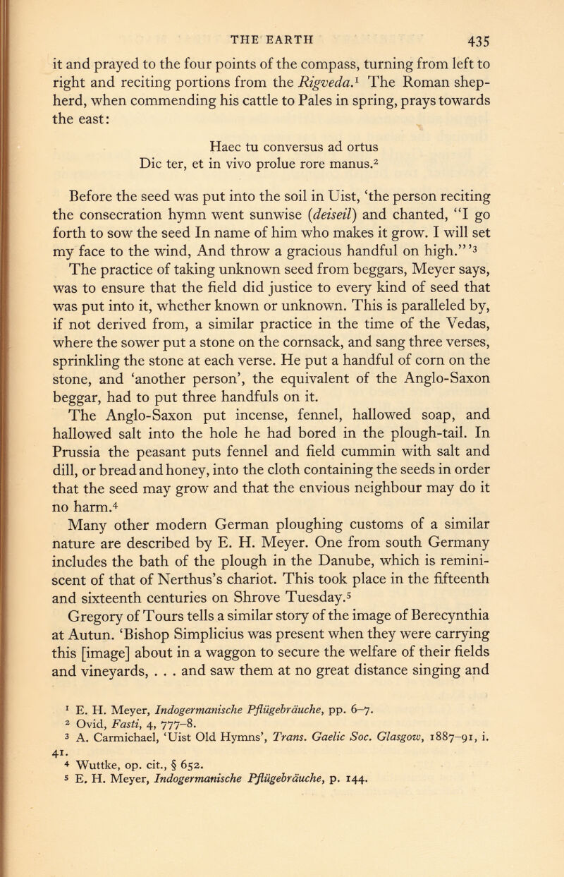 it and prayed to the four points of the compass, turning from left to right and reciting portions from the Rigveda. 1 The Roman shep herd, when commending his cattle to Pales in spring, prays towards the east: Haec tu conversus ad ortus Die ter, et in vivo prolue rore manus. 1 2 Before the seed was put into the soil in Uist, ‘the person reciting the consecration hymn went sunwise ( deiseil) and chanted, “I go forth to sow the seed In name of him who makes it grow. I will set my face to the wind, And throw a gracious handful on high.’” 3 The practice of taking unknown seed from beggars, Meyer says, was to ensure that the field did justice to every kind of seed that was put into it, whether known or unknown. This is paralleled by, if not derived from, a similar practice in the time of the Vedas, where the sower put a stone on the cornsack, and sang three verses, sprinkling the stone at each verse. He put a handful of corn on the stone, and ‘another person’, the equivalent of the Anglo-Saxon beggar, had to put three handfuls on it. The Anglo-Saxon put incense, fennel, hallowed soap, and hallowed salt into the hole he had bored in the plough-tail. In Prussia the peasant puts fennel and field cummin with salt and dill, or bread and honey, into the cloth containing the seeds in order that the seed may grow and that the envious neighbour may do it no harm. 4 Many other modern German ploughing customs of a similar nature are described by E. H. Meyer. One from south Germany includes the bath of the plough in the Danube, which is remini scent of that of Nerthus’s chariot. This took place in the fifteenth and sixteenth centuries on Shrove Tuesday. 5 Gregory of Tours tells a similar story of the image of Berecynthia at Autun. ‘Bishop Simplicius was present when they were carrying this [image] about in a waggon to secure the welfare of their fields and vineyards, . . . and saw them at no great distance singing and 1 E. H. Meyer, Indogermanische Pfliigebrauche, pp. 6-7. 2 Ovid, Fasti, 4, 777-8. 3 A. Carmichael, ‘Uist Old Hymns’, Trans. Gaelic Soc. Glasgow, 1887-91, i. 4i. 4 Wuttke, op. cit., § 652. 5 E. H. Meyer, Indogermanische Pfliigebrauche, p. 144.