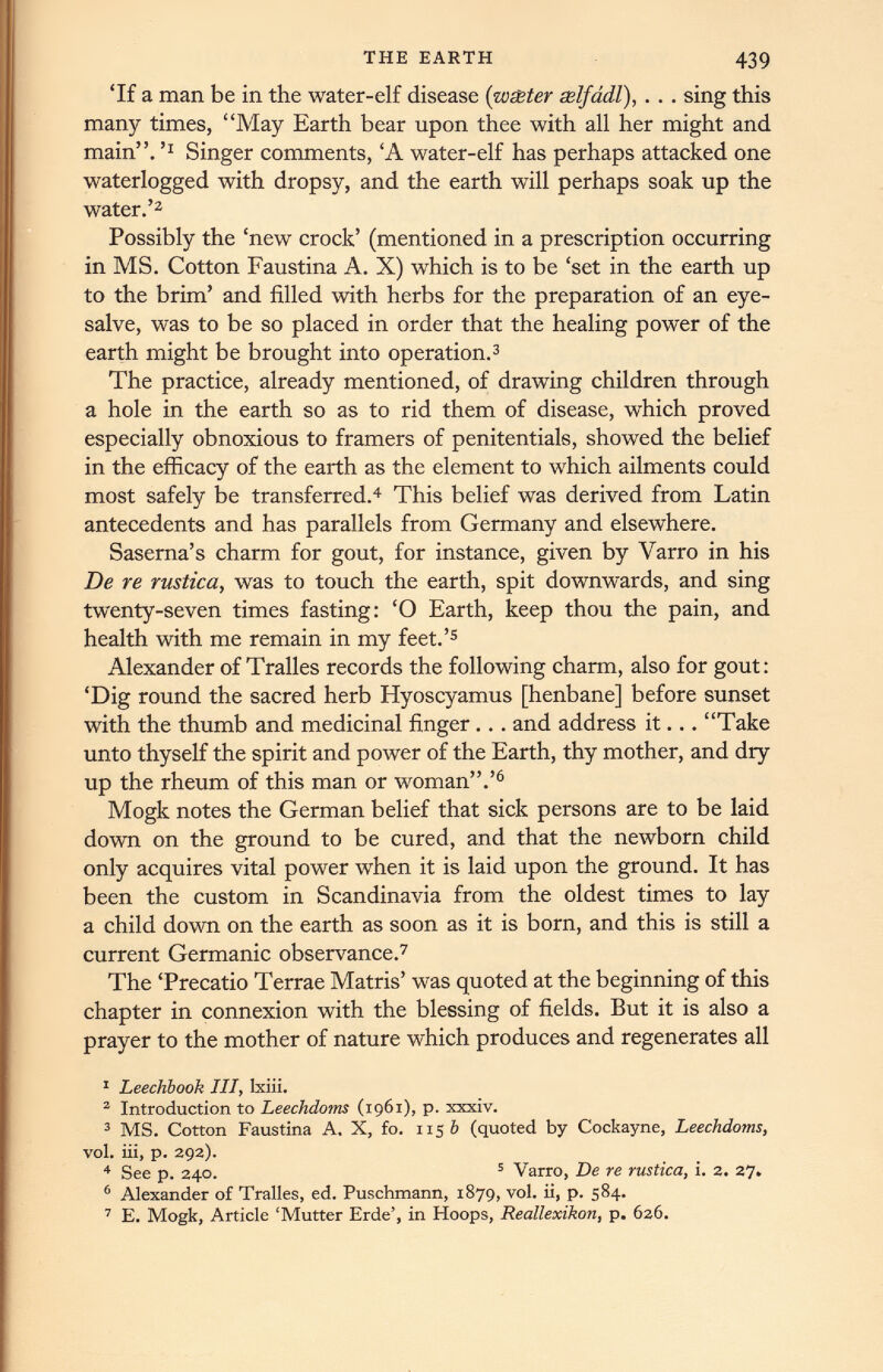 ‘If a man be in the water-elf disease {wester selfadl), . . . sing this many times, “May Earth bear upon thee with all her might and main”.’* Singer comments, ‘A water-elf has perhaps attacked one waterlogged with dropsy, and the earth will perhaps soak up the water.’ 1 2 Possibly the ‘new crock’ (mentioned in a prescription occurring in MS. Cotton Faustina A. X) which is to be ‘set in the earth up to the brim’ and filled with herbs for the preparation of an eye- salve, was to be so placed in order that the healing power of the earth might be brought into operation. 3 The practice, already mentioned, of drawing children through a hole in the earth so as to rid them of disease, which proved especially obnoxious to framers of penitentials, showed the belief in the efficacy of the earth as the element to which ailments could most safely be transferred. 4 This belief was derived from Latin antecedents and has parallels from Germany and elsewhere. Saserna’s charm for gout, for instance, given by Varro in his De re rustica, was to touch the earth, spit downwards, and sing twenty-seven times fasting: ‘O Earth, keep thou the pain, and health with me remain in my feet.’ 5 Alexander of Tralles records the following charm, also for gout: ‘Dig round the sacred herb Hyoscyamus [henbane] before sunset with the thumb and medicinal finger... and address it... “Take unto thyself the spirit and power of the Earth, thy mother, and dry up the rheum of this man or woman”.’ 6 Mogk notes the German belief that sick persons are to be laid down on the ground to be cured, and that the newborn child only acquires vital power when it is laid upon the ground. It has been the custom in Scandinavia from the oldest times to lay a child down on the earth as soon as it is born, and this is still a current Germanic observance. 7 The ‘Precatio Terrae Matris’ was quoted at the beginning of this chapter in connexion with the blessing of fields. But it is also a prayer to the mother of nature which produces and regenerates all 1 Leechbook HI, lxiii. 2 Introduction to Leechdoms (1961), p. xxxiv. 3 MS. Cotton Faustina A. X, fo. 1156 (quoted by Cockayne, Leechdoms, vol. iii, p. 292). 4 See p. 240. 5 Varro, De re rustica, i. 2. 27. 6 Alexander of Tralles, ed. Puschmann, 1879, vol. ii, p. 584. 7 E. Mogk, Article ‘Mutter Erde’, in Hoops, Reallexikon, p. 626.