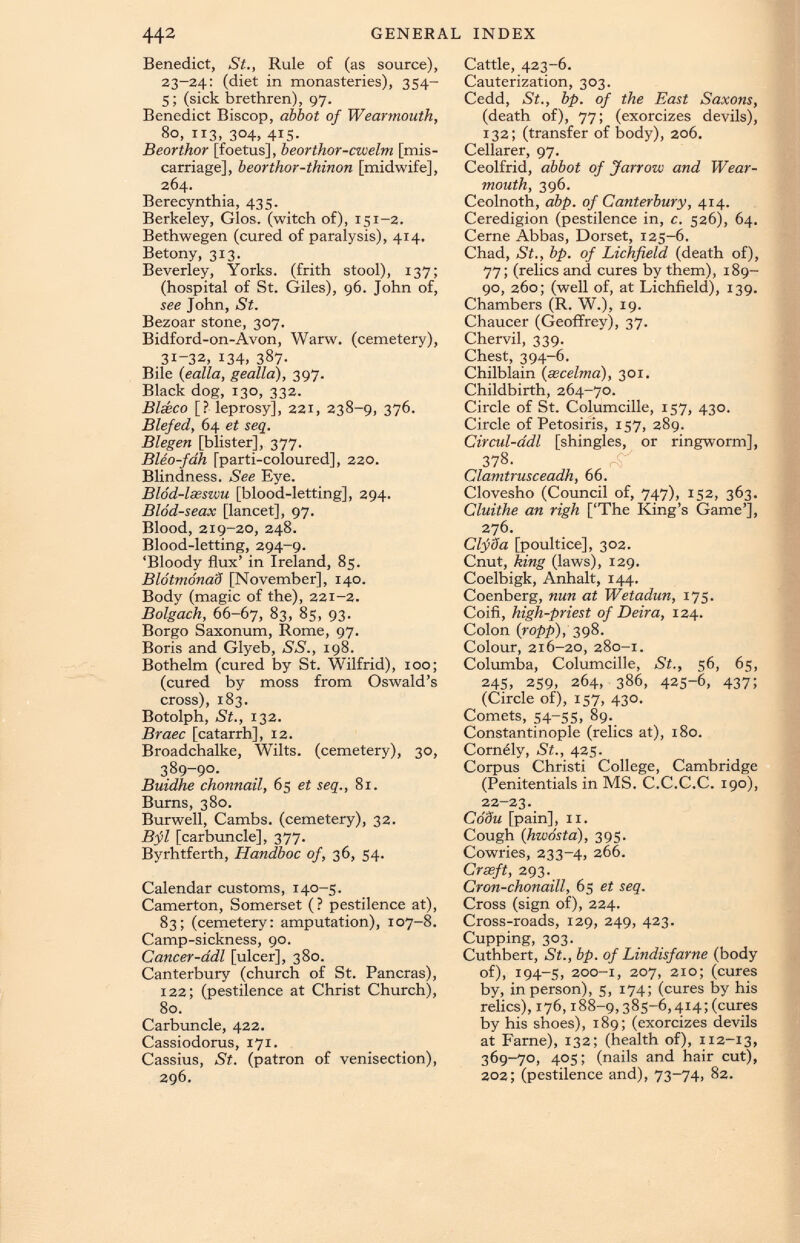 Benedict, St., Rule of (as source), 23-24: (diet in monasteries), 354- 5; (sick brethren), 97. Benedict Biscop, abbot of Wearmouth, So, 113, 304, 415. Beorthor [foetus], beorthor-cwelm [mis carriage], beorthor-thinon [midwife], 264. Berecynthia, 435. Berkeley, Gios. (witch of), 151-2. Bethwegen (cured of paralysis), 414. Betony, 313. Beverley, Yorks, (frith stool), 137; (hospital of St. Giles), 96. John of, see John, St. Bezoar stone, 307. Bidford-on-Avon, Warw. (cemetery), 31-32, 134, 387. Bile ( ealla, gealla), 397. Black dog, 130, 332. Blseco [? leprosy], 221, 238-9, 376. Blefed, 64 et seq. Blegen [blister], 377. Bleo-fah [parti-coioured], 220. Blindness. See Eye. Blod-lasszvu [blood-letting], 294. Blod-seax [lancet], 97. Blood, 219-20, 248. Blood-letting, 294-9. ‘Bloody flux’ in Ireland, 85. Bldtmonad [November], 140. Body (magic of the), 221-2. Bolgach, 66-67, 83 ) 85, 93. Borgo Saxonum, Rome, 97. Boris and Glyeb, SS., 198. Bothelm (cured by St. Wilfrid), 100; (cured by moss from Oswald’s cross), 183. Botolph, St., 132. Braec [catarrh], 12. Broadchalke, Wilts, (cemetery), 30, 389-90. Buidhe chonnail, 65 et seq., 81. Bums, 380. Burwell, Cambs. (cemetery), 32. Bfl [carbuncle], 377. Byrhtferth, Handboc of, 36, 54. Calendar customs, 140-5. Camerton, Somerset (? pestilence at), 83; (cemetery: amputation), 107-8. Camp-sickness, 90. Cancer-adl [ulcer], 380. Canterbury (church of St. Pancras), 122; (pestilence at Christ Church), 80. Carbuncle, 422. Cassiodorus, 171. Cassius, St. (patron of venisection), 296. Cattle, 423-6. Cauterization, 303. Cedd, St., bp. of the East Saxons, (death of), 77; (exorcizes devils), 132; (transfer of body), 206. Cellarer, 97. Ceolfrid, abbot of Jarrozc and Wear- mouth, 396. Ceolnoth, abp. of Canterbury, 414. Ceredigion (pestilence in, c. 526), 64. Cerne Abbas, Dorset, 125-6. Chad, St., bp. of Lichfield (death of), 77; (relics and cures by them), 189- go, 260; (well of, at Lichfield), 139. Chambers (R. W.), 19. Chaucer (Geoffrey), 37. Chervil, 339. Chest, 394-6. Chilblain ( secelma), 301. Childbirth, 264-70. Circle of St. Columcille, 157, 430. Circle of Petosiris, 157, 289. Circul-adl [shingles, or ringworm], 378 . Clamtrusceadh, 66. Clovesho (Council of, 747), 152, 363. Cluithe an righ [‘The King’s Game’], 276. Clfda [poultice], 302. Cnut, king (laws), 129. Coelbigk, Anhalt, 144. Coenberg, nun at Wetadun, 175. Coifi, high-priest of Deira, 124. Colon ( ropp ), 398. Colour, 216-20, 280-1. Columba, Columcille, St., 56, 65, 245, 259, 264, 386, 425-6, 437; (Circle of), 157, 430. Comets, 54-55, 89. Constantinople (relics at), 180. Comely, St., 425. Corpus Christi College, Cambridge (Penitentials in MS. C.C.C.C. 190), 22-23. CoSu [pain], 11. Cough ( hwosta ), 395. Cowries, 233-4, 266. Crseft, 293. Cron-chonaill, 65 et seq. Cross (sign of), 224. Cross-roads, 129, 249, 423. Cupping, 303. Cuthbert, St., bp. of Lindisfarne (body of), 194-5, 200-1, 207, 210; (cures by, in person), 5, 174; (cures by his relics), 176,188-9,385—6,414; (cures by his shoes), 189; (exorcizes devils at Fame), 132; (health of), 112-13, 369-70, 405; (nails and hair cut), 202; (pestilence and), 73-74, 82.