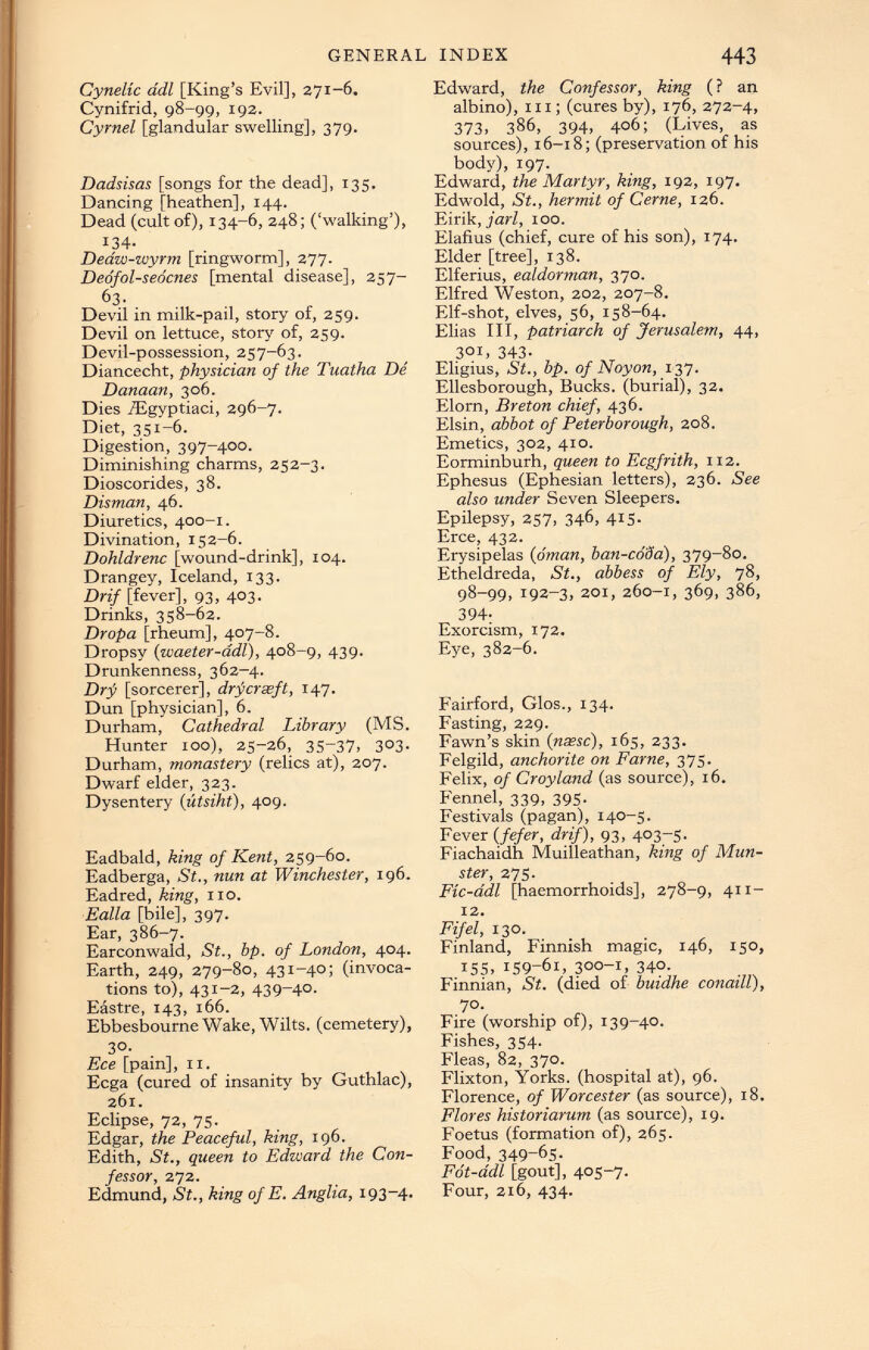 Cynelic ddl [King’s Evil], 271-6. Cynifrid, 98-99, 192. Cyrnei [glandular swelling], 379. Dadsisas [songs for the dead], 135. Dancing [heathen], 144. Dead (cult of), 134-6, 248; (‘walking’), J 34 - Deaw-wyrm [ringworm], 277. Dedfol-seocnes [mental disease], 257- 63. Devil in milk-pail, story of, 259. Devil on lettuce, story of, 259. Devil-possession, 257-63. Diancecht , physician of the Tuatha De Danaan, 306. Dies /Egyptiaci, 296-7. Diet, 351-6. Digestion, 397-400. Diminishing charms, 252-3. Dioscorides, 38. Disman, 46. Diuretics, 400-1. Divination, 152-6. Dohldrenc [wound-drink], 104. Drangey, Iceland, 133. Drif [fever], 93, 403. Drinks, 358-62. Dropa [rheum], 407-8. Dropsy ( waeter-adl ), 408-9, 439. Drunkenness, 362—4. Drf [sorcerer], drfcreeft, 147. Dun [physician], 6. Durham, Cathedral Library (MS. Hunter too), 25-26, 35-37, 303. Durham, monastery (relics at), 207. Dwarf elder, 323. Dysentery ( litsiht ), 409. Eadbald, king of Kent, 259-60. Eadberga, St., nun at Winchester, 196. Eadred, king, no. Ealla [bile], 397. Ear, 386-7. Earconwald, St., bp. of London, 404. Earth, 249, 279-80, 431-40; (invoca tions to), 431-2, 439-4°- Eästre, 143, 166. Ebbesbourne Wake, Wilts, (cemetery), 3 °- Ece [pain], 11. Ecga (cured of insanity by Guthlac), 261. Eclipse, 72, 75. Edgar, the Peaceful, king, 196. Edith, St., queen to Edward the Con fessor, 272. Edmund, St., king of E. Anglia, 193-4. Edward, the Confessor, king (? an albino), in; (cures by), 176, 272-4, 373 . 386, 394, 406; (Lives, as sources), 16-18; (preservation of his body), 197. Edward, the Martyr, king, 192, 197. Edwold, St., hermit of Cerne, 126. Eirik , jarl, 100. Elafius (chief, cure of his son), 174. Elder [tree], 138. Elferius, ealdorman, 370. Elfred Weston, 202, 207-8. Elf-shot, elves, 56, 158-64. Elias III, patriarch of Jerusalem, 44, 3 °L 343 - Eligius, St., bp. of Noyon, 137. Ellesborough, Bucks, (burial), 32. Elorn, Breton chief, 436. Elsin, abbot of Peterborough, 208. Emetics, 302, 410. Eorminburh, queen to Ecgfriih, 112. Ephesus (Ephesian letters), 236. See also under Seven Sleepers. Epilepsy, 257, 346, 415. Erce, 432. Erysipelas ( oman, ban-coSa), 379-80. Etheldreda, St., abbess of Ely, 78, 98-99, 192-3, 201, 260-1, 369, 386, 394 - Exorcism, 172. Eye, 382-6. Fairford, Glos., 134. Fasting, 229. Fawn’s skin (nasse), 165, 233. Felgild, anchorite on Farne, 375. Felix, of Croyland (as source), 16. Fennel, 339, 395. Festivals (pagan), 140-5. Fever ( fefer, drif), 93, 403-5. Fiachaidh Muilleathan, king of Mun ster, 275. Fic-ddl [haemorrhoids], 278-9, 411- 12. Fifel, 130. Finland, Finnish magic, 146, 150, I 5 S. 159-61, 3 °°-i, 34 °- Finnian, St. (died of buidhe conaill), 70. Fire (worship of), 139-40. Fishes, 354. Fleas, 82, 370. Flixton, Yorks, (hospital at), 96. Florence, of Worcester (as source), 18. Flores historiarum (as source), 19. Foetus (formation of), 265. Food, 349-65. Fot-ddl [gout], 405-7. Four, 216, 434.