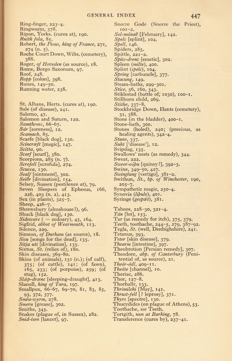 Ring-finger, 223-4. Ringworm, 378. Ripon, Yorks, (cures at), 190. Ruith fola, 85. Robert, the Pious, king of France, 271, 274 (n- s). Roche Court Down, Wilts, (cemetery), 388. Roger, of Hoveden (as source), 18. Rome, Borgo Saxonum, 97. Roof, 248. Ropp [colon], 398. Runes, 149-50. Running water, 238. St. Albans, Herts, (cures at), 190. Sale (of disease), 241. Salerno, 47. Salomon and Saturn, 120. Samthrosc, 66-67. Sar [soreness], 12. Scamach, 85. Scarfe [black dog], 130. Seiner seft [magic], 147. Scitta, 90. Scarf [scurf], 380. Scorpions, 285 (n. 7). Scrofell [scrofula], 274. Scucca, 130. Sealf [ointment], 302. Seidr [divination], 154. Selsey, Sussex (pestilence at), 79. Seven Sleepers of Ephesus, 166, 226, 403 (n. 2), 413. Sex (in plants), 325-7. Sheep, 426-7. Shrewsbury (almshouse?), 96. Shuck [black dog], 130. Sideware ( = zedoary), 45, 164. Sigfrid, abbot of Wearmouth, 113. Silence, 229. Simeon, of Durham (as source), 18. Sisu [songs for the dead], 135. Sitja uti [divination], 135. Sixtus, St. (relics of), 180. Skin diseases, 369-80. Skins (of animals), 151 (n.); (of calf), 375; (of cattle), 141; (of fawn), 165, 233; (of porpoise), 259; (of stag), 152. Slxp-drssnc [sleeping-draught], 413. Slanoll, king of Tara, 197. Smallpox, 66-67, 69-70, 81, 83, 85, 93 . 372, 377. Smea-wyrm, 278. Smeru [grease], 302. Smiths, 345. Snakes (plague of, in Sussex), 282. Snid-isen [lancet], 97. Snorre Gode (Snorre the Priest), 101-2. Sol-mónad [February], 142. Spelc [splint], 104. Spell, 146. Spiders, 285. Spittle, 221-2. Spiw-drenc [emetic], 302. Spleen ( milte ), 400. Splint {spelc), 104. Spring [carbuncle], 377. Stacung, 149. Steam-baths, 299-301. Stice, 56, 160, 343. Stiklestad (battle of, 1030), 100-1. Stillborn child, 269. Stithe, 337-8. Stockbridge Down, Hants (cemetery), 31, 388. Stone (in the bladder), 400-1. Stone-bath, 300. Stones (holed), 240; (precious, as healing agents), 342-4. Stune, 337. Suht [‘disease’], 12. Svipdag, 135. Swallows’ nests (as remedy), 344. Sweat, 222. Sweor-cópu [quinsy?], 392-3. Swine, 349-50, 427. Swinglung [vertigo], 381-2. Swithun, St., bp. of Winchester, 190, 205-7. Sympathetic magic, 250-4. Synovia ( lipule ), 401. Syringe ( gespét ), 381. Taboos, 228-30, 321-4. Tan [lot], 153. Tar (as remedy for itch), 375, 379. Teeth, toothache, 244-5, 279, 387-92. Tegla, St. (well, Denbighshire), 241. Tetanus, 393. Teter [skin disease], 379. Thearm [intestine], 397. Theobrotion [Persian remedy], 307. Theodore, abp. of Canterbury (Peni tential of, as source), 21. Theór-ddl, 409-11. Theóte [channel], 10. Theriac, 286. Thor, 127-8. Thorhallr, 133. Thrimilchi [May], 141. Thrust-fell [? leprosy], 371. Thyrs [spectre], 130. Thucydides (on plague of Athens), 53. Toothache, see Teeth. Tortgith, nun at Barking, 78. Transference (cures by), 237-41.