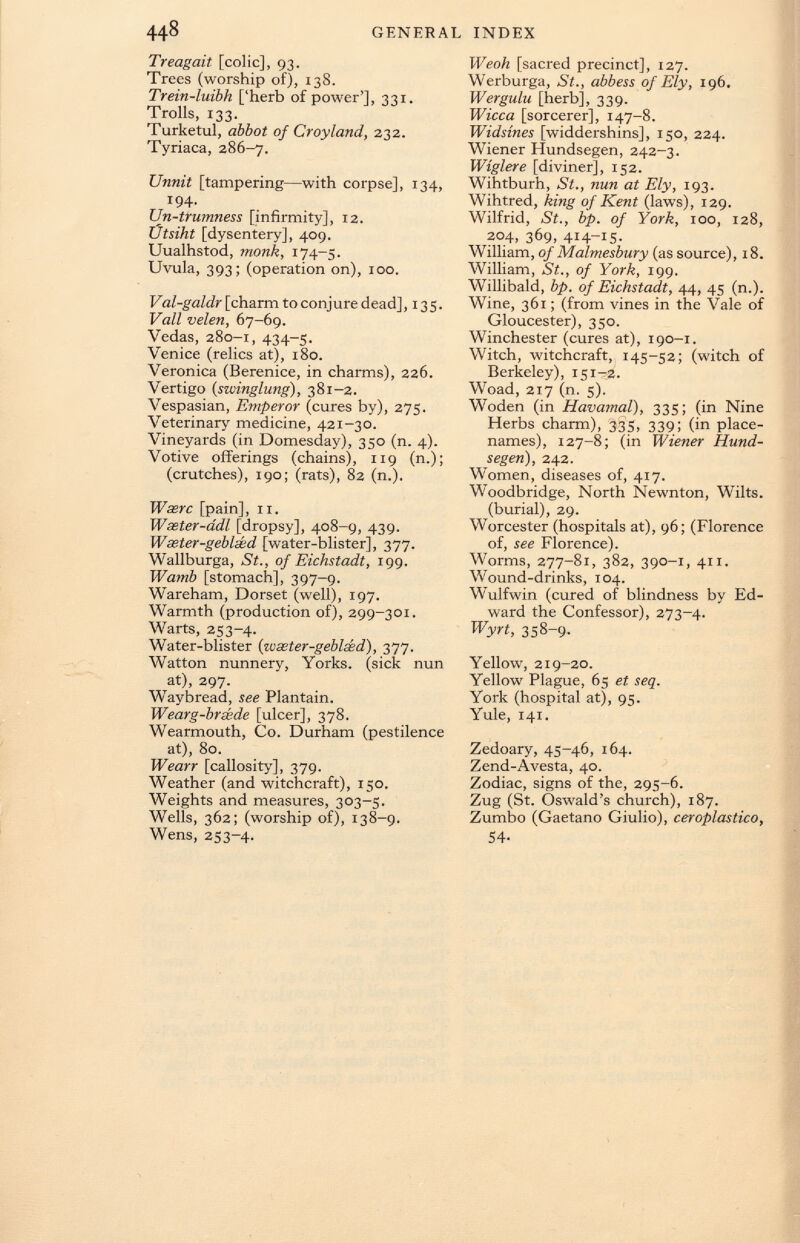 Treagait [colic], 93. Trees (worship of), 138. Trein-luibh [‘herb of power’], 331. Trolls, 133. Turketul, abbot of Croyland, 232. Tyriaca, 286-7. Unnit [tampering—with corpse], 134, 194. Un-trmnness [infirmity], 12. Utsiht [dysentery], 409. Uualhstod, monk , 174-5. Uvula, 393; (operation on), 100. Val-galdr [charm to conjure dead], 13 5. Vail velen, 67-69. Vedas, 280-1, 434-5. Venice (relics at), 180. Veronica (Berenice, in charms), 226. Vertigo (swinglung) , 381-2. Vespasian, Emperor (cures by), 275. Veterinary medicine, 421-30. Vineyards (in Domesday), 350 (n. 4). Votive offerings (chains), 119 (n.); (crutches), 190; (rats), 82 (n.). Wserc [pain], 11. Wseter-ddl [dropsy], 408-9, 439. Waster-gebléd [water-blister], 377. Wallburga, St., of Eichstadt, 199. Wamb [stomach], 397-9. Wareham, Dorset (well), 197. Warmth (production of), 299-301. Warts, 253-4. Water-blister {wseter-geblsed) , 377. Watton nunnery, Yorks, (sick nun at), 297. Waybread, see Plantain. Wearg-bréde [ulcer], 378. Wearmouth, Co. Durham (pestilence at), 80. Wearr [callosity], 379. Weather (and witchcraft), 150. Weights and measures, 303-5. Wells, 362; (worship of), 138-9. Wens, 253-4. Weoh [sacred precinct], 127. Werburga, St., abbess of Ely, 196. Wergulu [herb], 339. Wicca [sorcerer], 147-8. IVidsines [widdershins], 150, 224. Wiener Hundsegen, 242-3. Wiglere [diviner], 152. Wihtburh, St., nun at Ely, 193. Wihtred, king of Kent (laws), 129. Wilfrid, St., bp. of York, too, 128, 204, 369, 414-15. William, of Malmesbury (as source), 18. William, St., of York, 199. Willibald, bp. of Eichstadt, 44, 45 (n.). Wine, 361; (from vines in the Vale of Gloucester), 350. Winchester (cures at), 190-1. Witch, witchcraft, 145-52; (witch of Berkeley), 151^2. Woad, 217 (n. 5). Woden (in Havamal), 335; (in Nine Herbs charm), 335, 339; (in place- names), 127-8; (in Wiener Hund segen), 242. Women, diseases of, 417. Woodbridge, North Newnton, Wilts, (burial), 29. Worcester (hospitals at), 96; (Florence of, see Florence). Worms, 277-81, 382, 390-1, 411. Wound-drinks, 104. Wulfwin (cured of blindness by Ed ward the Confessor), 273-4. Wyrt, 358-9. Yellow, 219-20. Yellow Plague, 65 et seq. York (hospital at), 95. Yule, 141. Zedoary, 45-46, 164. Zend-Avesta, 40. Zodiac, signs of the, 295-6. Zug (St. Oswald’s church), 187. Zumbo (Gaetano Giulio), ceroplastico, 54 -