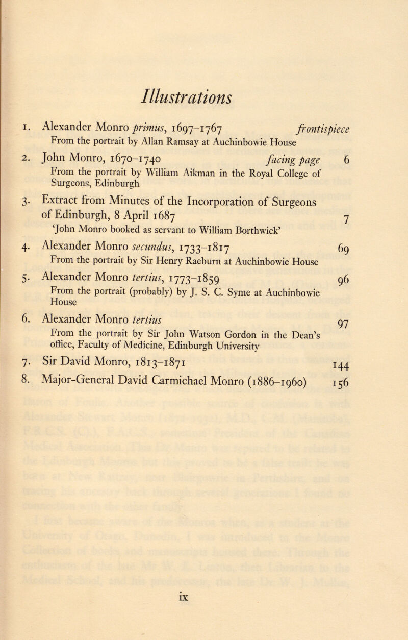 Illustrations 1. Alexander Monro primus, 1697-1767 frontispiece From the portrait by Allan Ramsay at Auchinbowie House 2. John Monro, 1670-1740 facing page 6 From the portrait by William Aikman in the Royal College of Surgeons, Edinburgh 3. Extract from Minutes of the Incorporation of Surgeons of Edinburgh, 8 April 1687 7 'John Monro booked as servant to William Borthwick' 4. Alexander Monro secundus , 1733-1817 69 From the portrait by Sir Henry Raeburn at Auchinbowie House 5. Alexander Monro tertius , 1773-1859 96 From the portrait (probably) by J. S. C. Syme at Auchinbowie House 6. Alexander Monro terlius 97 From the portrait by Sir John Watson Gordon in the Dean's office, Faculty of Medicine, Edinburgh University 7. Sir David Monro, 1813-1871 144 8. Major-General David Carmichael Monro (1886-1960) 156