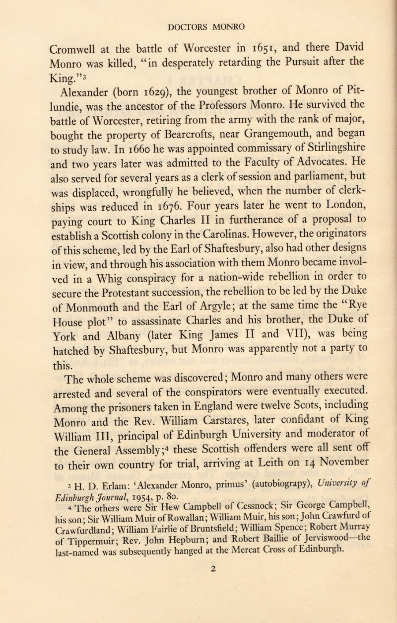 Cromwell at the battle of Worcester in 1651, and there David Monro was killed, in desperately retarding the Pursuit after the King. 3 Alexander (born 1629), the youngest brother of Monro of Pit- lundie, was the ancestor of the Professors Monro. He survived the battle of Worcester, retiring from the army with the rank of major, bought the property of Bearcrofts, near Grangemouth, and began to study law. In 1660 he was appointed commissary of Stirlingshire and two years later was admitted to the Faculty of Advocates. He also served for several years as a clerk of session and parliament, but was displaced, wrongfully he believed, when the number of clerk ships was reduced in 1676. Four years later he went to London, paying court to King Charles II in furtherance of a proposal to establish a Scottish colony in the Carolinas. However, the originators of this scheme, led by the Earl of Shaftesbury, also had other designs in view, and through his association with them Monro became invol ved in a Whig conspiracy for a nation-wide rebellion in order to secure the Protestant succession, the rebellion to be led by the Duke of Monmouth and the Earl of Argyle; at the same time the Rye House plot to assassinate Charles and his brother, the Duke of York and Albany (later King James II and VII), was being hatched by Shaftesbury, but Monro was apparently not a party to this. The whole scheme was discovered ; Monro and many others were arrested and several of the conspirators were eventually executed. Among the prisoners taken in England were twelve Scots, including Monro and the Rev. William Carstares, later confidant of King William III, principal of Edinburgh University and moderator of the General Assembly; 4 these Scottish offenders were all sent off to their own country for trial, arriving at Leith on 14 November 3 H. D. Erlam: 'Alexander Monro, primus' (autobiograpy), University of Edinburgh Journal, 1954, p. 80. 4 The others were Sir Hew Campbell of Cessnock; Sir George Campbell, his son; Sir William Muir of Rowallan; William Muir, his son; John Crawfurd of Crawfurdland; William Fairlie of Bruntsfield ; William Spence; Robert Murray of Tippermuir; Rev. John Hepburn; and Robert Baillie of Jerviswood—the last-named was subsequently hanged at the Mercat Cross of Edinburgh.