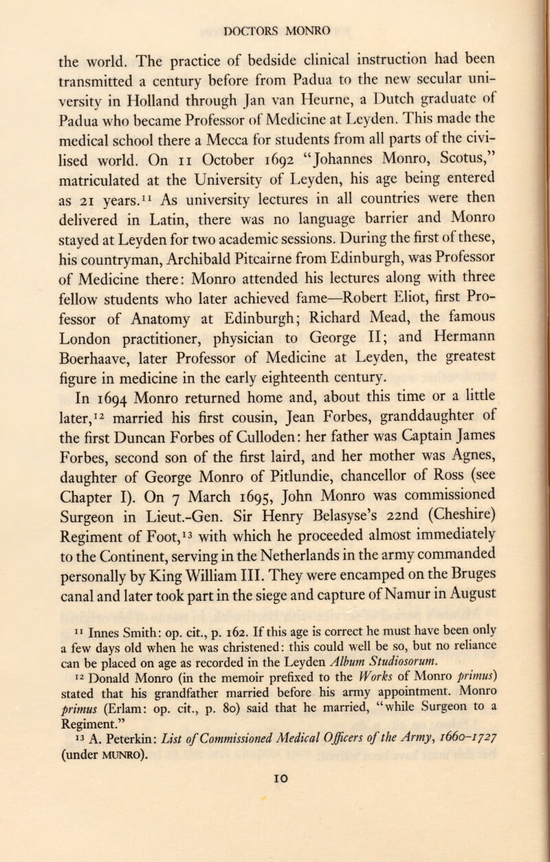 the world. The practice of bedside clinical instruction had been transmitted a century before from Padua to the new secular uni versity in Holland through Jan van Ileurne, a Dutch graduate of Padua who became Professor of Medicine at Leyden. This made the medical school there a Mecca for students from all parts of the civi lised world. On n October 1692 Johannes Monro, Scotus, matriculated at the University of Leyden, his age being entered as 21 years. As university lectures in all countries were then delivered in Latin, there was no language barrier and Monro stayed at Leyden for two academic sessions. During the first of these, his countryman, Archibald Pitcairne from Edinburgh, was Professor of Medicine there : Monro attended his lectures along with three fellow students who later achieved fame—Robert Eliot, first Pro fessor of Anatomy at Edinburgh; Richard Mead, the famous London practitioner, physician to George II; and Hermann Boerhaave, later Professor of Medicine at Leyden, the greatest figure in medicine in the early eighteenth century. In 1694 Monro returned home and, about this time or a little later, 12 married his first cousin, Jean Forbes, granddaughter of the first Duncan Forbes of Culloden: her father was Captain James Forbes, second son of the first laird, and her mother was Agnes, daughter of George Monro of Pitlundie, chancellor of Ross (see Chapter I). On 7 March 1695, John Monro was commissioned Surgeon in Lieut.-Gen. Sir Henry Belasyse's 22nd (Cheshire) Regiment of Foot, 13 with which he proceeded almost immediately to the Continent, serving in the Netherlands in the army commanded personally by King William III. They were encamped on the Bruges canal and later took part in the siege and capture of Namur in August 11 Innes Smith: op. cit., p. 162. If this age is correct he must have been only a few days old when he was christened: this could well be so, but no reliance can be placed on age as recorded in the Leyden Album Studiosorum. 12 Donald Monro (in the memoir prefixed to the Works of Monro primus) stated that his grandfather married before his army appointment. Monro primus (Erlam: op. cit., p. 80) said that he married, while Surgeon to a Regiment. 13 A. Peterkin: List of Commissioned Medical Officers of the Army, 1660-172 7 (under munro).
