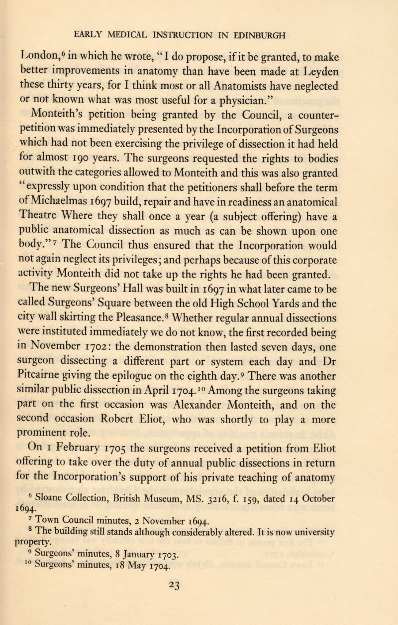 London, 6 in which he wrote,  I do propose, if it be granted, to make better improvements in anatomy than have been made at Leyden these thirty years, for I think most or all Anatomists have neglected or not known what was most useful for a physician. Monteith's petition being granted by the Council, a counter- petition was immediately presented by the Incorporation of Surgeons which had not been exercising the privilege of dissection it had held for almost 190 years. The surgeons requested the rights to bodies outwith the categories allowed to Monteith and this was also granted expressly upon condition that the petitioners shall before the term of Michaelmas 1697 build, repair and have in readiness an anatomical Theatre Where they shall once a year (a subject offering) have a public anatomical dissection as much as can be shown upon one body. 7 The Council thus ensured that the Incorporation would not again neglect its privileges ; and perhaps because of this corporate activity Monteith did not take up the rights he had been granted. The new Surgeons' Hall was built in 1697 in what later came to be called Surgeons' Square between the old High School Yards and the city wall skirting the Pleasance. 8 Whether regular annual dissections were instituted immediately we do not know, the first recorded being in November 1702: the demonstration then lasted seven days, one surgeon dissecting a different part or system each day and Dr Pitcairne giving the epilogue on the eighth day. 9 There was another similar public dissection in April 1704. 10 Among the surgeons taking part on the first occasion was Alexander Monteith, and on the second occasion Robert Eliot, who was shortly to play a more prominent role. On i February 1705 the surgeons received a petition from Eliot offering to take over the duty of annual public dissections in return for the Incorporation's support of his private teaching of anatomy 6 Sfoanc Collection, British Museum, MS. 32x6, f. 159, dated 14 October 1694. 7 Town Council minutes, 2 November 1694. 8 The building still stands although considerably altered. It is now university property. 9 Surgeons' minutes, 8 January 1703. 10 Surgeons' minutes, 18 May 1704.