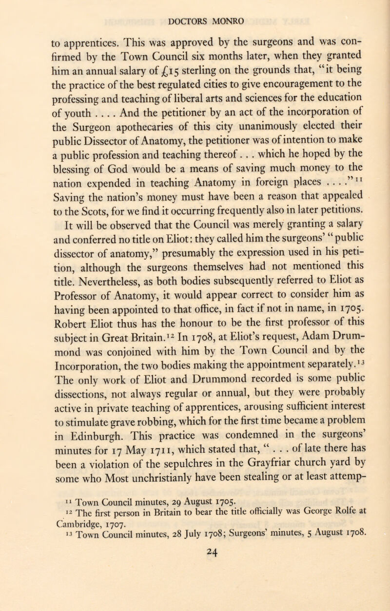 to apprentices. This was approved by the surgeons and was con firmed by the Town Council six months later, when they granted him an annual salary of £15 sterling on the grounds that, it being the practice of the best regulated cities to give encouragement to the professing and teaching of liberal arts and sciences for the education of youth .... And the petitioner by an act of the incorporation of the Surgeon apothecaries of this city unanimously elected their public Dissector of Anatomy, the petitioner was of intention to make a public profession and teaching thereof. . . which he hoped by the blessing of God would be a means of saving much money to the nation expended in teaching Anatomy in foreign places . ... 11 Saving the nation's money must have been a reason that appealed to the Scots, for we find it occurring frequently also in later petitions. It will be observed that the Council was merely granting a salary and conferred no title on Eliot : they called him the surgeons'  public dissector of anatomy, presumably the expression used in his peti tion, although the surgeons themselves had not mentioned this title. Nevertheless, as both bodies subsequently referred to Eliot as Professor of Anatomy, it would appear correct to consider him as having been appointed to that office, in fact if not in name, in 1705. Robert Eliot thus has the honour to be the first professor of this subject in Great Britain. 12 In 1708, at Eliot's request, Adam Drum- mond was conjoined with him by the Town Council and by the Incorporation, the two bodies making the appointment separately. 13 The only work of Eliot and Drummond recorded is some public dissections, not always regular or annual, but they were probably active in private teaching of apprentices, arousing sufficient interest to stimulate grave robbing, which for the first time became a problem in Edinburgh. This practice was condemned in the surgeons' minutes for 17 May 1711, which stated that, ... of late there has been a violation of the sepulchres in the Grayfriar church yard by some who Most unchristianly have been stealing or at least attemp- 11 Town Council minutes, 29 August 1705. 12 The first person in Britain to bear the title officially was George Rolfe at Cambridge, 1707. 13 Town Council minutes, 28 July 1708; Surgeons' minutes, 5 August 1708.