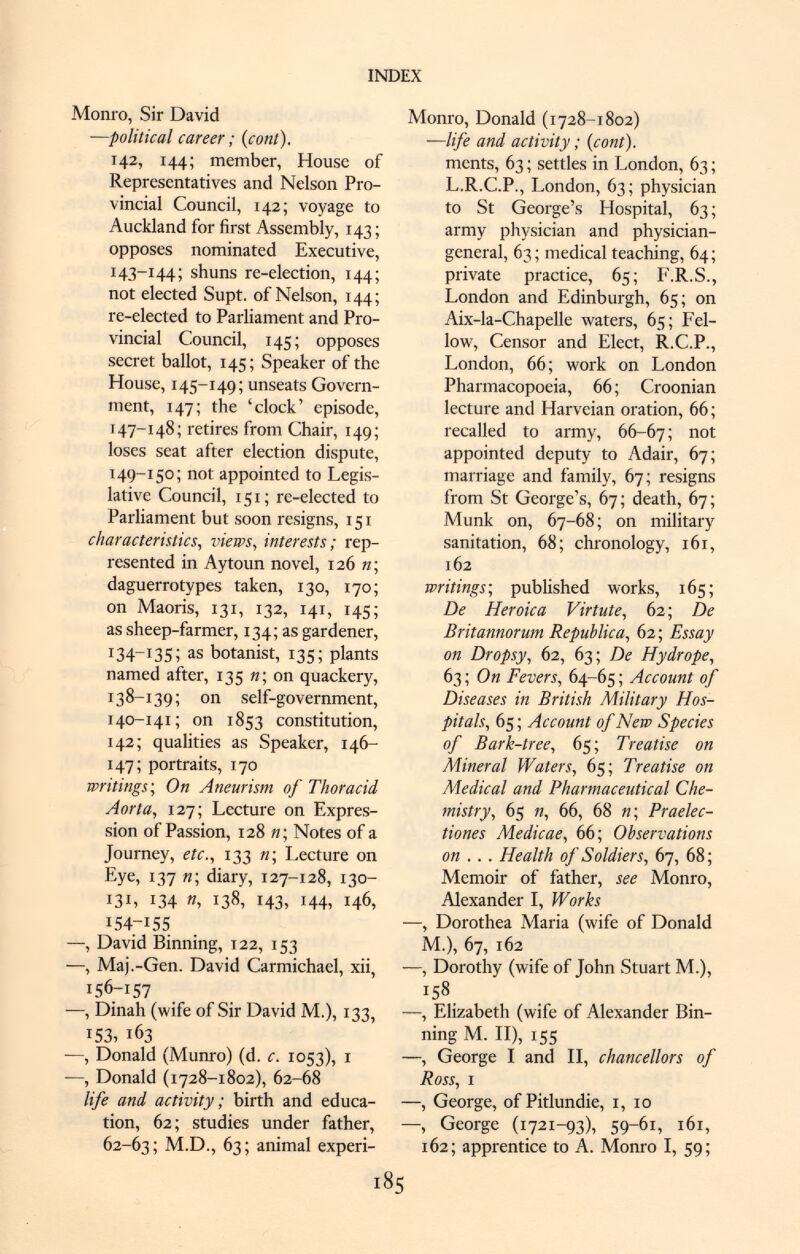 Monro, Sir David —political career ; (cont). 142, 144; member, House of Representatives and Nelson Pro vincial Council, 142; voyage to Auckland for first Assembly, 143 ; opposes nominated Executive, 143-144; shuns re-election, 144; not elected Supt. of Nelson, 144; re-elected to Parliament and Pro vincial Council, 145; opposes secret ballot, 145; Speaker of the House, 145-149; unseats Govern ment, 147; the 'clock' episode, 147-148; retires from Chair, 149; loses seat after election dispute, 149-150; not appointed to Legis lative Council, 151 ; re-elected to Parliament but soon resigns, 151 characteristics, views, interests ; rep resented in Aytoun novel, 126 n; daguerrotypes taken, 130, 170; on Maoris, 131, 132, 141, 145; as sheep-farmer, 134; as gardener, 134—1:35 ; as botanist, 135; plants named after, 135 n; on quackery, 138-139; on self-government, 140-141; on 1853 constitution, 142; qualities as Speaker, 146- 147; portraits, 170 writings; On Aneurism of Thoracid Aorta, 127; Lecture on Expres sion of Passion, 128 «; Notes of a Journey, etc., 133 «; Lecture on F,y e , 137 n; diary, 127-128, 130- 131, 134 n, 138, 143, 144, 146, 154-15S —, David Binning, T22, 153 —, Maj.-Gen. David Carmichael, xii, 156-157 ■—, Dinah (wife of Sir David M.), 133, 153, 163 —, Donald (Munro) (d. c. 1053), 1 -—, Donald (1728-1802), 62-68 life and activity; birth and educa tion, 62; studies under father, 62-63; M.D., 63; animal experi- Monro, Donald (1728-1802) —life and activity ; (cont). ments, 63 ; settles in London, 63 ; L.R.C.P., London, 63; physician to St George's Hospital, 63 ; army physician and physician- general, 63; medical teaching, 64; private practice, 65; F.R.S., London and Edinburgh, 65; on Aix-la-Chapelle waters, 65; Fel low, Censor and Elect, R.C.P., London, 66; work on London Pharmacopoeia, 66 ; Croonian lecture and Harveian oration, 66; recalled to army, 66-67; 110t appointed deputy to Adair, 67; marriage and family, 67; resigns from St George's, 67; death, 67; Münk on, 67-68; on military sanitation, 68; chronology, 161, 162 writings; published works, 165; De Heroica Vir tut e, 62; De Britannorum República, 62 ; Essay on Dropsy , 62, 63; De Hydrope, 63 ; On Fevers, 64-65 ; Account of Diseases in British Military Hos pitals, 65 ; Account of New Species of Bark-tree, 65; Treatise on Mineral Waters, 65; Treatise on Medical and Pharmaceutical Che mistry, 65 n, 66, 68 n\ Praelec- tiones Medicae, 66; Observations on .. . Health of Soldiers, 67, 68; Memoir of father, see Monro, Alexander I, Works —, Dorothea Maria (wife of Donald M.), 67, 162 —, Dorothy (wife of John Stuart M.), 158 —, Elizabeth (wife of Alexander Bin ning M. II), 155 —, George I and II, chancellors of Ross, i —, George, of Pitlundie, 1, 10 —, George (1721-93), 596i, 161, 162; apprentice to A. Monro I, 59;