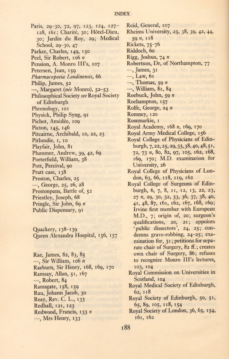 Paris, 29-30, 72, 97, 123, 124, 127- 128, 161; Charité, 30; Hôtel-Dieu, 30; Jardin du Roy, 29; Medical School, 29-30, 47 Parker, Charles, 149, 150 Peel, Sir Robert, 106 n Pension, A. Monro Ill's, 107 Petersen, Jean, 159 Pharmacopoeia Londinensis, 66 Philip, James, 52 —, Margaret (née Monro), 52-53 Philosophical Society see Royal Society of Edinburgh Phrenology, ioi Physick, Philip Syng, 91 Pichot, Amédée, 109 Picton, 145, 146 Pitcairne, Archibald, 10, 22, 23 Pitlundie, 1, 10 Playfair, John, 81 Plummer, Andrew, 39, 42, 69 Porterfield, William, 38 Pott, Percival, 90 Pratt case, 138 Preston, Charles, 25 —, George, 25, 26, 28 Prestonpans, Battle of, 52 Priestley, Joseph, 68 Pringle, Sir John, 69 11 Public Dispensary, 91 Quackery, 138-139 Queen Alexandra Hospital, 156, 157 Rae, James, 82, 83, 85 —, Sir William, 106 n Raeburn, Sir Henry, 168, 169, 170 Ramsay, Allan, 51, 167 —, Robert, 84 Ramsgate, 158, 159 Rau, Johann Jacob, 30 Reay, Rev. C. L., 133 Redhall, 121, 123 Redwood, Francis, 133 n —, Mrs Henry, 133 Reid, General, 107 Rheims University, 25, 38, 39, 42, 44, 59 «> 8 Rickets, 75-76 Riddoch, 60 Rigg, Joshua, 74 n Robertson, Dr, of Northampton, 77 - , James, 31 —, Law, 61 —, Thomas, 59 n —, William, 81, 84 Roebuck, John, 59 n Roehampton, 157 Rolfe, George, 24 n Romney, 120 Rosemarkie, 1 Royal Academy, 168 ti, 169, 170 Royal Army Medical College, 156 Royal College of Physicians of Edin burgh, 7,22,25,29,33,38,40,48,51, 72, 73 », 80, 82, 97, 105, 162, 168, 169, 170; M.D. examination for University, 26 Royal College of Physicians of Lon don, 63, 66, 118, 119, 162 Royal College of Surgeons of Edin burgh, 6, 7, 8, n, 12, 13, 22, 23, 27 n, 29, 30, 32, 33, 36, 37, 38, 40, 41, 48, 87, 161, 162, 167, 168, 169; Irvine first member with European M.D., 7; origin of, 20; surgeon's qualifications, 20, 21 ; appoints 'public dissectors', 24, 25; con demns grave-robbing, 24-25; exa mination for, 31 ; petitions for sepa rate chair of Surgery, 82 ff. ; creates own chair of Surgery, 86; refuses to recognize Monro Ill's lectures, 103, 104 Royal Commission on Universities in Scotland, 104 Royal Medical Society of Edinburgh, 62, 118 Royal Society of Edinburgh, 50, 51, 65, 89, 105, 118, 154 Royal Society of London, 36, 65, 154, 161, 162