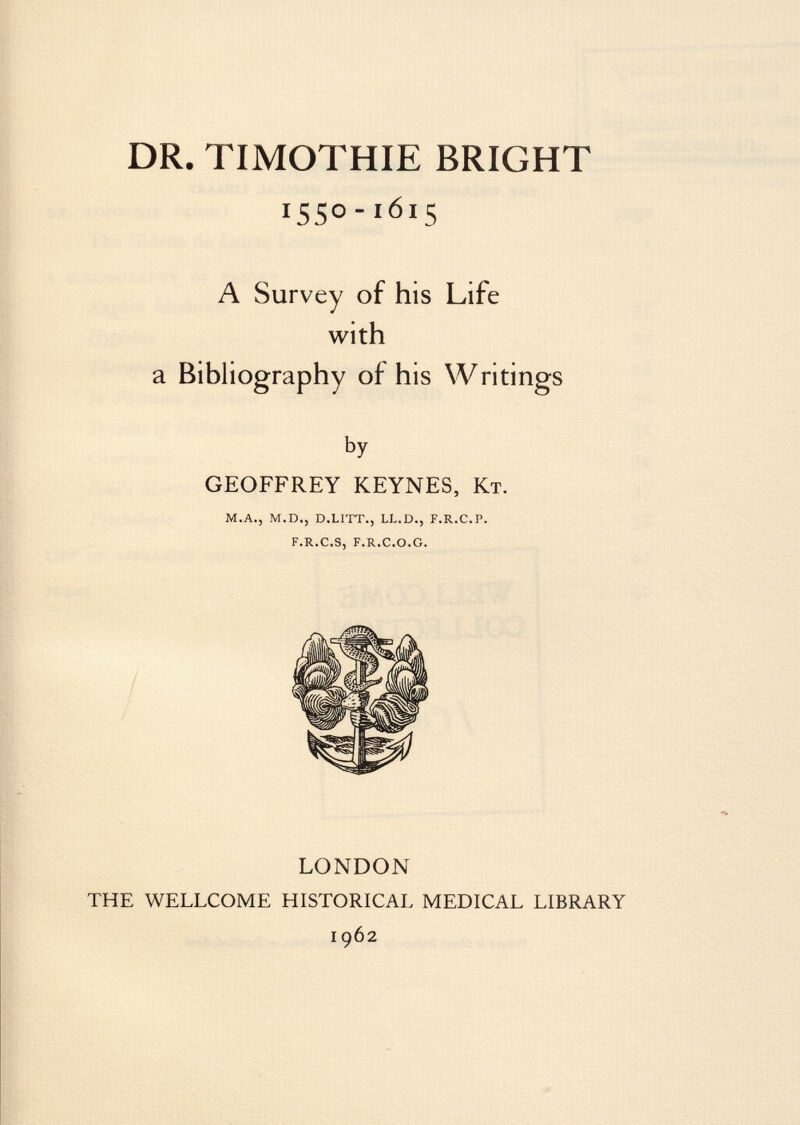 DR. TIMOTHIE BRIGHT ISS°- I6I 5 A Survey of his Life with a Bibliography of his Writings by GEOFFREY KEYNES, K t. m.a., m.d.j d.litt., ll.d., f.r.c.p. f.r.c.s, f.r.c.o.g. LONDON THE WELLCOME HISTORICAL MEDICAL LIBRARY 1962