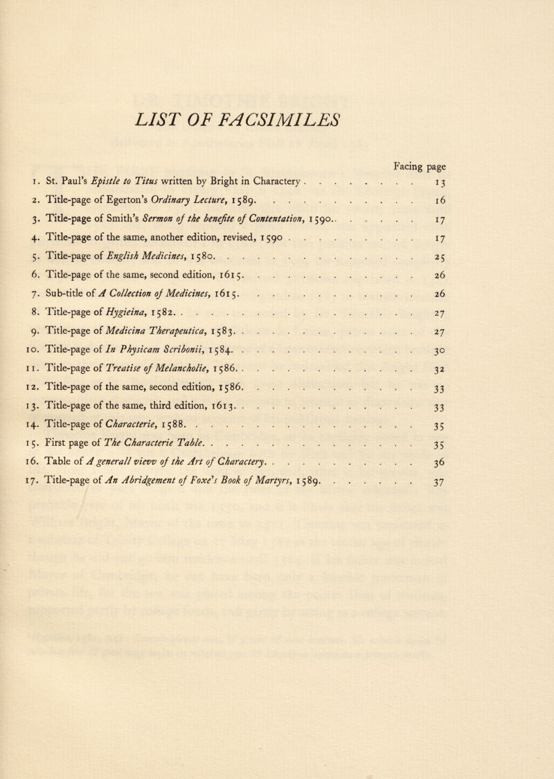 LIST OF FACSIMILES Facing page 1. St. Paul's Efistie to Titus written by Bright in Charactery 13 2. Title-page of Egerton's Ordinary Lecture, 1589 16 3. Title-page of Smith's Sermon oj the benefite of Contentation, 1590 17 4. Title-page of the same, another edition, revised, 1590 17 5. Title-page of English Medicines, 1580 25 6. Title-page of the same, second edition, 1615 26 7. Sab-ti tie of A Collection oj Medicines, 1615 26 8. Title-page of Hygieina, 1582 27 9. Title-page of Medicina Tkerapeutica, 1583 27 10. Title-page of In Physicam Scribonii, 1584 30 11. Title-page of Treatise oj Melancholie, 1 586 32 12. Title-page of the same, second edition, 1586 33 13. Title-page of the same, third edition, 1613 33 14. Title-page of Characterie, 1588 35 i First page of The Characterie Table 35 16. Table of A generali view of the Art of Charactery 36 17. Title-page of An Abridgement oj Foxe's Book of Martyrs, 1589 37