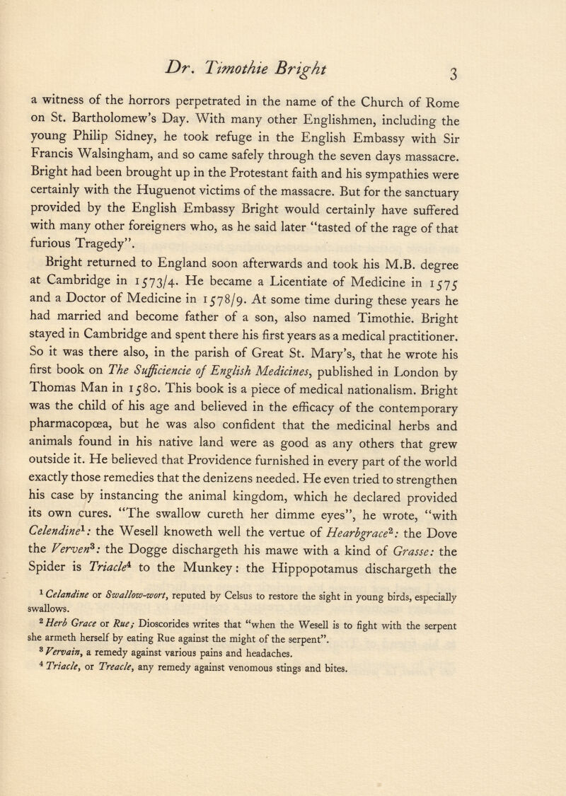 a witness of the horrors perpetrated in the name of the Church of Rome on St. Bartholomew's Day. With many other Englishmen, including the young Philip Sidney, he took refuge in the English Embassy with Sir Francis Walsingham, and so came safely through the seven days massacre. Bright had been brought up in the Protestant faith and his sympathies were certainly with the Huguenot victims of the massacre. But for the sanctuary provided by the English Embassy Bright would certainly have suffered with many other foreigners who, as he said later tasted of the rage of that furious Tragedy. Bright returned to England soon afterwards and took his M.B. degree at Cambridge in 1573/4. He became a Licentiate of Medicine in 1575 and a Doctor of Medicine in 1578/9. At some time during these years he had married and become father of a son, also named Timothie. Bright stayed in Cambridge and spent there his first years as a medical practitioner. So it was there also, in the parish of Great St. Mary's, that he wrote his first book on The Sufficiencie oj English Medicines , published in London by Thomas Man in 1580. This book is a piece of medical nationalism. Bright was the child of his age and believed in the efficacy of the contemporary pharmacopœa, but he was also confident that the medicinal herbs and animals found in his native land were as good as any others that grew outside it. He believed that Providence furnished in every part of the world exactly those remedies that the denizens needed. He even tried to strengthen his case by instancing the animal kingdom, which he declared provided its own cures. The swallow cureth her dimme eyes, he wrote, with Celendine 1 : the Wesell knoweth well the vertue of Hearbgrace 2 : the Dove the Ververfi: the Dogge dischargeth his mawe with a kind of Grasse: the Spider is Triacle 4 to the Munkey : the Hippopotamus dischargeth the 1 Celandine or Swallow-wort, reputed by Celsus to restore the sight in young birds, especially swallows. 2 Herb Grace or Rue; Dioscorides writes that when the Wesell is to fight with the serpent she armeth herself by eating Rue against the might of the serpent. 8 Vervain, a remedy against various pains and headaches. 4 Triacle, or Treacle, any remedy against venomous stings and bites.