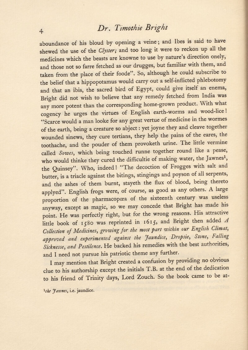 aboundance of his bloud by opening a veine ; and Ibes is said to have shewed the use of the Clyster; and too long it were to reckon up all the medicines which the beasts are knowne to use by nature's direction onely, and those not so farre fetched as our drugges, but familiar with them, and taken from the place of their foode. So, although he could subscribe to the belief that a hippopotamus would carry out a self-inflicted phlebotomy and that an ibis, the sacred bird of Egypt, could give itself an enema, Bright did not wish to believe that any remedy fetched from India was any more potent than the corresponding home-grown product. With what cogency he urges the virtues of English earth-worms and wood-lice ! Scarce would a man looke for any great vertue of medicine in the wormes of the earth, being a creature so abject : yet joyne they and cleave together wounded sinews, they cure tertians, they help the pains of the eares, the toothache, and the pouder of them provoketh urine. The little vermine called Sowes, which being touched runne together round like a pease, who would thinke they cured the difficultie of making water, the Jawnes 1 , the Quinsey. Who, indeed ! The decoction of Frogges with salt and butter, is a triacle against the bitings, stingings and poyson of all serpents, and the ashes of them burnt, stayeth the flux of blood, being thereto applyed. English frogs were, of course, as good as any others. A large proportion of the pharmacopœa of the sixteenth century was useless anyway, except as magic, so we may concede that Bright has made his point. He was perfectly right, but for the wrong reasons. His attractive little book of 1580 was reprinted in 1615, and Bright then added A Collection of Medicines, growing for the most part within our English Climat, approved and experimented against the Jaundice, Dropsie, Stone, Falling Sicknesse, and Pestilence. He backed his remedies with the best authorities, and I need not pursue his patriotic theme any further. I may mention that Bright created a confusion by providing no obvious clue to his authorship except the initials T.B. at the end of the dedication to his friend of Trinity days, Lord Zouch. So the book came to be at- 1 ihe Jawnes, i.e. jaundice.