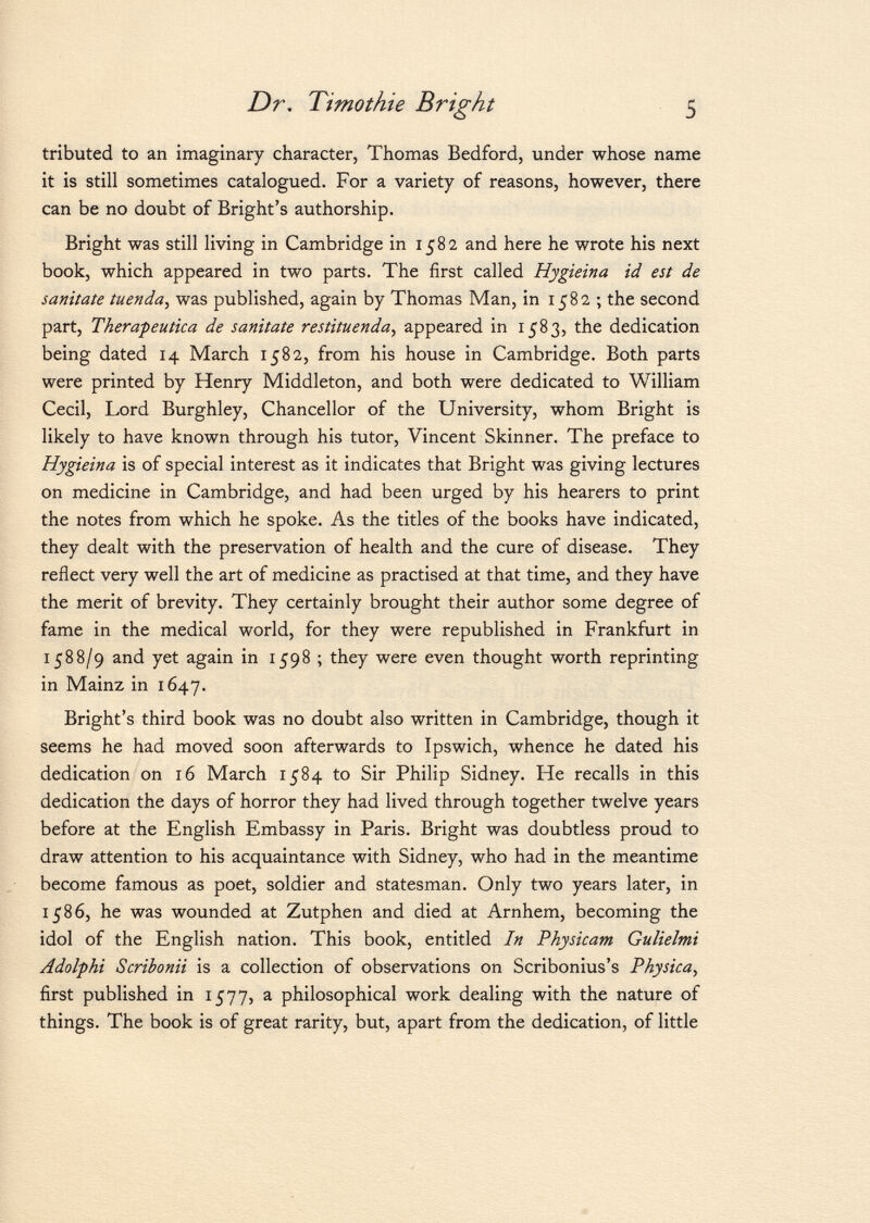 tributed to an imaginary character, Thomas Bedford, under whose name it is still sometimes catalogued. For a variety of reasons, however, there can be no doubt of Bright's authorship. Bright was still living in Cambridge in 1582 and here he wrote his next book, which appeared in two parts. The first called Hygieina id est de sanitate tuenda , was published, again by Thomas Man, in 1582 ; the second part, Therapeutica de sanitate restituenda, appeared in 1583, the dedication being dated 14 March 1582, from his house in Cambridge. Both parts were printed by Henry Middleton, and both were dedicated to William Cecil, Lord Burghley, Chancellor of the University, whom Bright is likely to have known through his tutor, Vincent Skinner. The preface to Hygieina is of special interest as it indicates that Bright was giving lectures on medicine in Cambridge, and had been urged by his hearers to print the notes from which he spoke. As the titles of the books have indicated, they dealt with the preservation of health and the cure of disease. They reflect very well the art of medicine as practised at that time, and they have the merit of brevity. They certainly brought their author some degree of fame in the medical world, for they were republished in Frankfurt in 1588/9 and yet again in 1598 ; they were even thought worth reprinting in Mainz in 1647. Bright's third book was no doubt also written in Cambridge, though it seems he had moved soon afterwards to Ipswich, whence he dated his dedication on 16 March 1584 to Sir Philip Sidney. He recalls in this dedication the days of horror they had lived through together twelve years before at the English Embassy in Paris. Bright was doubtless proud to draw attention to his acquaintance with Sidney, who had in the meantime become famous as poet, soldier and statesman. Only two years later, in 1586, he was wounded at Zutphen and died at Arnhem, becoming the idol of the English nation. This book, entitled In Physicam Gulielmi Adolphi Scribonii is a collection of observations on Scribonius's Physica, first published in 1577, a philosophical work dealing with the nature of things. The book is of great rarity, but, apart from the dedication, of little