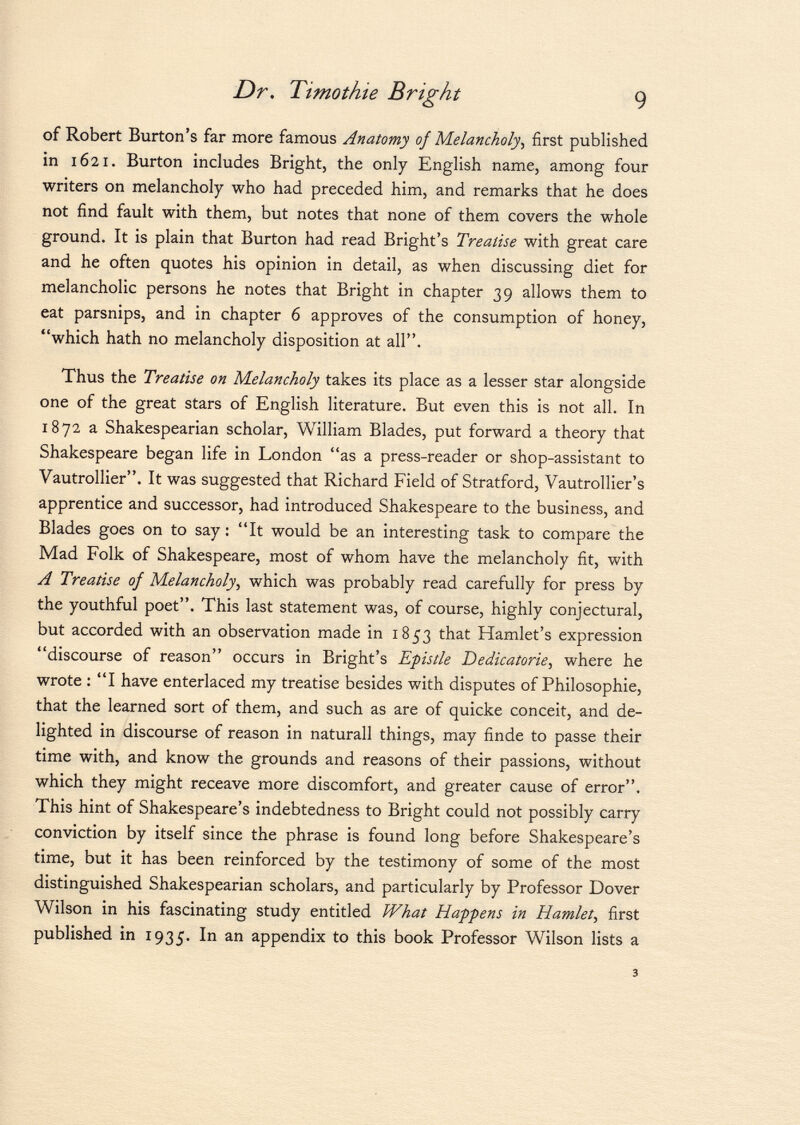 of Robert Burton's far more famous Anatomy of Melancholy, first published in 1621. Burton includes Bright, the only English name, among four writers on melancholy who had preceded him, and remarks that he does not find fault with them, but notes that none of them covers the whole ground. It is plain that Burton had read Bright's Treatise with great care and he often quotes his opinion in detail, as when discussing diet for melancholic persons he notes that Bright in chapter 39 allows them to eat parsnips, and in chapter 6 approves of the consumption of honey, which hath no melancholy disposition at all. Thus the Treatise on Melancholy takes its place as a lesser star alongside one of the great stars of English literature. But even this is not all. In 1872 a Shakespearian scholar, William Blades, put forward a theory that Shakespeare began life in London as a press-reader or shop-assistant to Vautrollier. It was suggested that Richard Field of Stratford, Vautrollier's apprentice and successor, had introduced Shakespeare to the business, and Blades goes on to say : It would be an interesting task to compare the Mad Folk of Shakespeare, most of whom have the melancholy fit, with A Treatise of Melancholy , which was probably read carefully for press by the youthful poet. This last statement was, of course, highly conjectural, but accorded with an observation made in 1853 that Hamlet's expression discourse of reason occurs in Bright's Epistle Dedicatorie , where he wrote : I have enterlaced my treatise besides with disputes of Philosophie, that the learned sort of them, and such as are of quicke conceit, and de lighted in discourse of reason in naturall things, may finde to passe their time with, and know the grounds and reasons of their passions, without which they might receave more discomfort, and greater cause of error. This hint of Shakespeare's indebtedness to Bright could not possibly carry conviction by itself since the phrase is found long before Shakespeare's time, but it has been reinforced by the testimony of some of the most distinguished Shakespearian scholars, and particularly by Professor Dover Wilson in his fascinating study entitled What Happens in Hamlet , first published in 1935. ^ 11 an appendix to this book Professor Wilson lists a